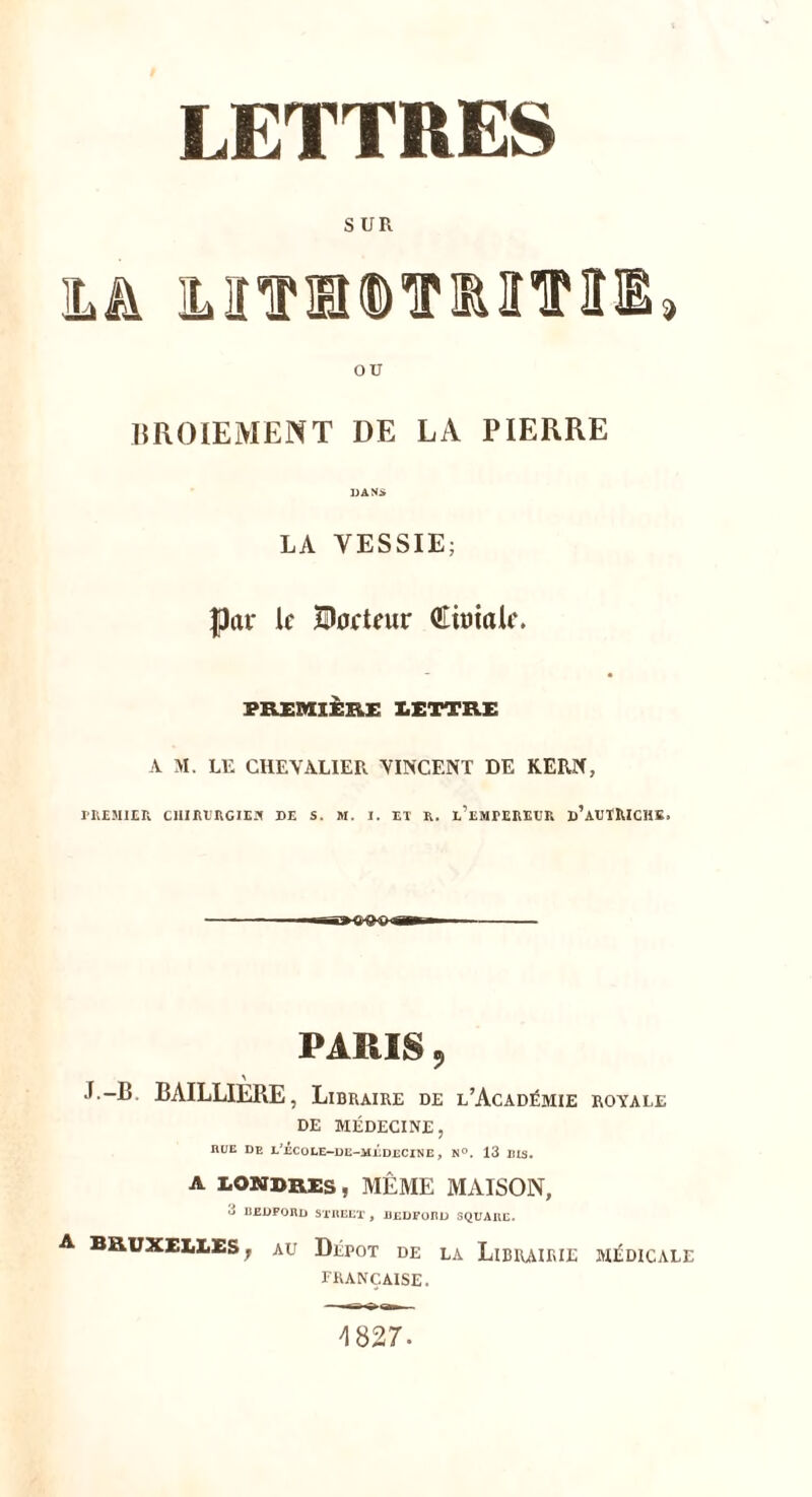IÆTTRES S UR IL A ]MTÜDTMTII» ou BROIEMENT DE LA PIERRE DANS LA VESSIE; Par le ÎJtoeteur Qtimaie. PREMIÈRE LETTRE A M. Lli CHEVALIER VINCENT DE KERN, PREMIER CHIRURGIEN DE S. M. J. ET R. l’eMPEREER d’AUTRICHE. PARIS 9 J.-B BAILLIERE, Libraire de l’Académie royale DE MÉDECINE, RUE DE iAÉCOLE-DE-MÉDECINE, N°. 13 RIS. A LONDRES, MÊME MAISON, 3 BEDFORD STREET , BEDFORD SQUARE. A Bruxelles , au Dépôt de la Librairie médicale FRANÇAISE. 4827.