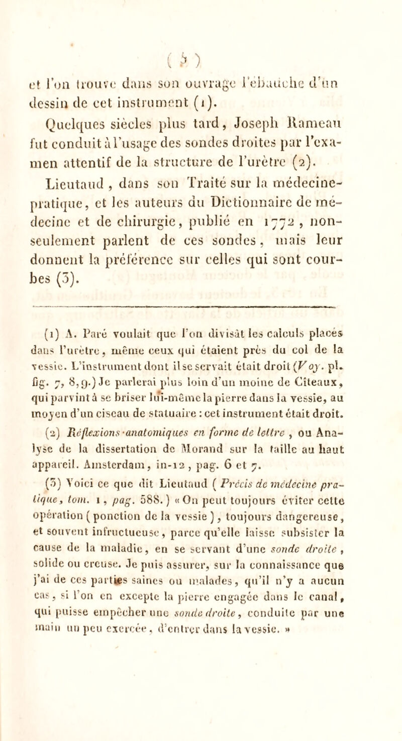 ( *» ) et l’on trouve dans son ouvrage 1 'ébauche d’ùn dessin de cet instrument (i). Quelques siècles plus tard, Joseph Hameau lut conduit àl’usage des sondes droites par l'exa- men attentif de la structure de l’urètre (2). Lieutaud , dans son Traité sur la médecine- pratique, et les auteurs du Dictionnaire de mé- decine et de chirurgie, publié en 1772 , non- seulement parlent de ces sondes, mais leur donnent la préférence sur celles qui sont cour- bes (5). (1) A. Paré voulait que l’on divisât les calculs placés dans l’urètre, même ceux qui étaient près du col de la vessie. L’instrument dont lise servait était droit(Foj. pL fig. 7, 8, g.) Je parlerai plus loin d’uu moine de Cîteaux, qui parvint à sc briser loi-même la pierre dans la vessie, au moyen d’un ciseau de statuaire : cet instrument était droit. (2) Réflexions-anatomiques en forme cle lettre , ou Ana- lyse de la dissertation de Morand sur la taille au haut appareil. Amsterdam, in-12 , pag. 6 et 7. (o) Yoici ce que dit Lieutaud ( Précis de médecine pra- tique, tom. 1, pag. 588.) « On peut toujours éviter cette opération (ponction de la vessie ), toujours dangereuse, et souvent infructueuse, parce qu’elle laisse subsister la cause de la maladie, en se servant d’une sonde droite, solide ou creuse. Je puis assurer, sur la connaissance qu6 j’ai de ces parties saines ou malades, qu’il n*y a aucun cas, si 1 on en excepte la pierre engagée dans le canal, qui puisse empêcher une sonde droite, conduite par une main un peu exercée, d’entrer dans la vessie. »