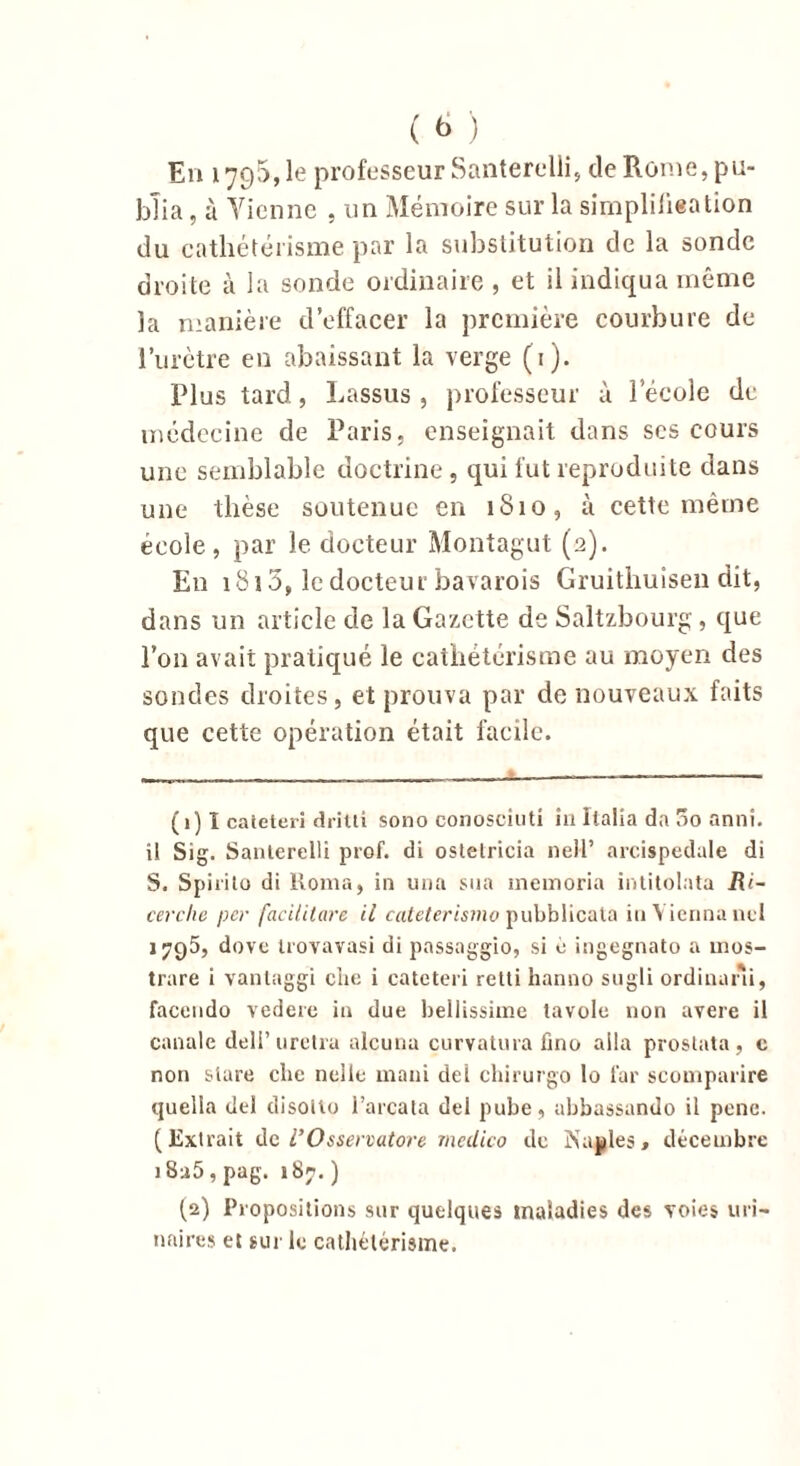 ( <> ) En 1795,1e professeur Santerelli, de Rome, pu- blia , à Vienne , un Mémoire sur la simplifieation du cathétérisme par la substitution de la sonde droite à la sonde ordinaire , et il indiqua même la manière d’effacer la première courbure de l’urètre en abaissant la verge (1). Plus tard, Lassus , professeur à lecole de médecine de Paris, enseignait dans scs cours une semblable doctrine, qui fut reproduite dans une thèse soutenue en 1810, à cette même école, par le docteur Montagut (2). En 1813, le docteur bavarois Gruithuisen dit, dans un article de la Gazette de Saltzbourg , que l’on avait pratiqué le cathétérisme au moyen des sondes droites, et prouva par de nouveaux faits que cette opération était facile. (1) 1 caieteri dritti sono conosciuti in Italia da 3o anni. i! Si g. Santerelli prof, di ostelricia neH’ arcispedale di S. Spirito di Roma, in una sua inemoria intitolata Ri- cerche per facilitare il cateterismo pubblicaia inViennauel 1795, dove trovavasi di passaggio, si o ingegnato a înos- trare i vanlaggi eiie i cateteri retti hanno sugli ordinani, faceudo vedere in due bellissime tavole non avéré il canale deli’uretra alcuna curvatura fino alla prostata, c non stare che nelle mani del chirurgo lo far scomparire quella del disoito l’arcata del pube, abbassando il pene. (Extrait de l’Osservutore medico de Naples* décembre i8a5, pag. 187. ) (2) Propositions sur quelques maladies des voies uri- naires et sur le cathétérisme.