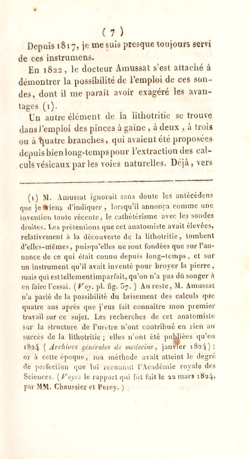 Depuis 1817, je me suis presque toujours servi de ces instrumens. En 1822, le docteur Amussat s’est attaché à démontrer la possibilité de l’emploi de ces son- des, dont il me paraît avoir exagéré les avan- tages (1). Un autre élément de la lithotritie se trouve dans l’emploi des pinces à gaine , à deux , à trois ou à quatre branches, qui avaient été proposées depuis bien long-temps pour l’extraction des cal- culs vésicaux par les voies naturelles. Déjà, vers (1) M. Amussat ignorait sans doute les antécédens que je Viens d’indiquer, lorsqu’il annonça comme une invention toute récente, le cathétérisme avec les sondes droites. Les prétentions que cet anatomiste avait élevées, relativement à la découverte de la lithotritie, tombent d’elles-mêmes, puisqu’elles ne sont fondées que sur l’an- nonce de ce qui était connu depuis long-temps, et sur un instrument qu’il avait inventé pour broyer la pierre, mais qui est lellementimparfait, qu’on n’a pas dû songer à en faire l’essai. {Voy. pl. fig. 07. ) Au reste, M. Amussat n’a parlé de la possibilité du brisement des calculs que quatre ans après que j’eus l'ait connaître mon premier travail sur ce sujet. Les recherches de cet anatomiste sur la structure de l’urètre n’ont contribué en rien au succès de la lithotritie ; elles n’ont été publiées qu’en i8a4 ( Archives generales de médecine, janvier 1824)? or à celle époque, ma méthode avait atteint le degré de perfection que lui reconnut l’Académie royale des Sciences. (Koycz le rapport qui fui fait le 22 mars 1824» par MM. Chaussier et Perey. )