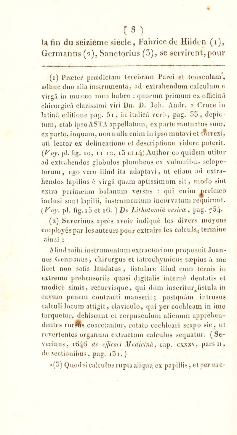 la fin du seizième sieele, Fabrice de Hilden (1), Germanus (2), Sanctorius (5), se servirent,pour (1) Præter prtediclam tcrebram l’arei et lenaculam, adhuc duo nlia instrumenta, ad extrahendum ealculuin c virgû in musæo mco liabeo : quorum pl énum ex oiïicinû chirurgien clarissimi viri Du. D. Joli. Audr. a Cruce in Ialinâ editione pag. 5i, in italicâ verù, pag. 55, dcpio- turn, ctab ipsoASTA appellatum, ex parte muluatus sum. ex parte, inquam, non nulia enim in ipsomutavi et correxi, uti lector ex delineatione et deseriptione viderc poterit. (roy.pl. fig. 10, 11 13, i5 et i4) Author co quidem utitur ad extrahendos globulos plumbeos ex vulncribus sclope- torum, ego vcro iilud ita adaptavi, ut eliam ad extra- hendos lapillos c virgâ quàm aplissimum sit, modo feint extra pcrinieum balanum versus : qui cnini perinæo inclusi sont lapilli, instrumcnlum incurvatum requirunt. ( Voy. pl. fig. 10 et i(>. ) De Lithotomiâ vesiræ, pag. 704. (2) Severinus après avoir indiqué les divers moyens employés par les auteurs pour extraire les calculs, termine ainsi : Aliml mihi instnunenlum extraclorium proposait Joan- nes (Ici'inanus, clnrurgus et iatroebymieus sæpius à me lioet non salis laudatus , Jistulare iilud cum ternis in extremo prehensoriis quasi digitalis interné denlalis et modicè si mis, recurvisque, qui dùm inserilur^fislula in cavtim penem contracti manserit; postquàm intrusus calculi loeum attigit, clavieulo, qui percocblcam in imo torquetur, dehiscunt et corpusculum alienuin apprehen- dentes rurffis coarclanlur, rotato coehleari scapo sic, ut reverlentes organum exlractum ealculus sequatur. (Se- verinus, it>4b de ejficaci Medicinà, cap. c.vxxv, pars 11, de seclionibus , pag. i5i. ) «(5) Qaod s ealculus rnpUialiqtu\ ex popillis, fl per tue-