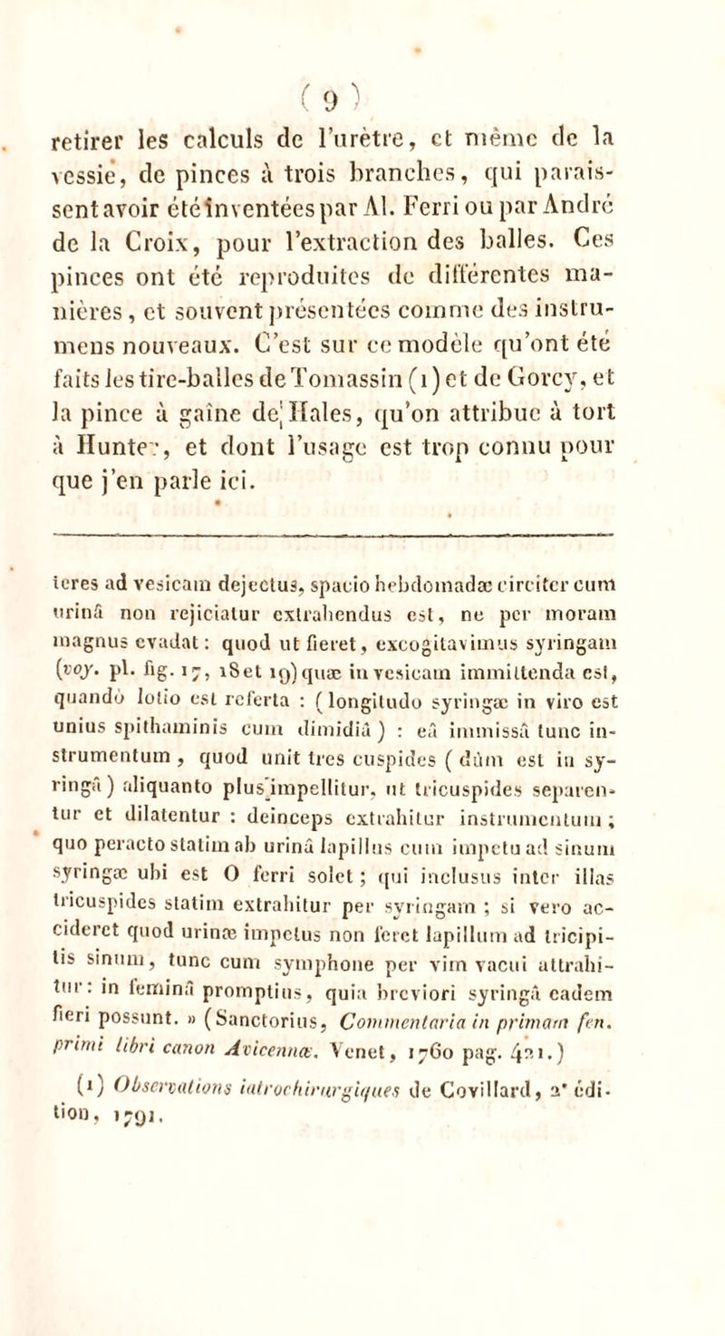 retirer les calculs de l’urètre, et même de la vessie’, de pinces à trois branches, qui parais- sent avoir été inventées par Al. Ferri ou par André de la Croix, pour l’extraction des balles. Ces pinces ont été reproduites de différentes ma- nières , et souvent présentées comme des instru- mens nouveaux. C’est sur ce modèle qu’ont été faits les tire-balles deTomassin (1) et de Gorcy, et la pince à gaine de;Haies, qu’on attribue à tort à Hunte:, et dont l’usage est trop connu pour que j’en parle ici. tores ad vesicain dejectus, spaeio helxlomadæ l'irriter cum urinft non rejieialur cxlrahendus est, ne per moram magnus evadat : quod ut fieret, excogitavimus syringam (roj. pl. üg. 17, iSet ig)quæ invcsicaui immiltenda esl, quando lotio est referta : ( longiludo syringæ in viro est unius spithaminis cum dimidiû ) : eâ i mm issu tune in- strumentum , quod unit très euspides ( cîùin esl in sy- ringa) aliquanto plus impellilur, ut tricuspides separen* tur et dilatentur : deinceps extrahitur instriuncnluiu ; quo peraetostatim ab urinâ lapillus cum impetuad sinum syringæ ubi est O ferri solet ; qui inclusus inter illas tricuspides statim extrahitur per svringam ; si vero ac- ciderct quod urinæ impetus non feret lapillum ad tricipi- lis sinum, tune cum symphone per vim vacui attrahi- tur: in femina promptius, quia breviori syringii eadem fieri possunt. » (Sanctorius, Commentaria in primant fen. prirui libri canon Avicennœ. Venet, 1760 pag. 4^1.) (1) Observations iatrochirurgiqu.es de Covillarcl, a* édi- tion, >791.