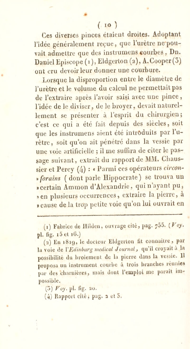 ( 1° } Ces diverses pinces étaient droites. Adoptant l'idée généralement reçue, que l’urètre ne pou- vait admettre que des instruirions courbes, Dn. Daniel Episcope (i ), Eldgerton (2), A.Cooper(3) ont cru devoir leur donner une courbure. Lorsque la disproportion entre le diamètre de l’urètre et le volume du calcul ne permettait pas de l’extraire après l’avoir saisi avec une pince, l’idée de le diviser, de le broyer, devait naturel- lement se présenter à l’esprit du chirurgien; c’est ce qui a été fait depuis des siècles, soit que les instrumens aient été introduits par 1 u- rètre, soit qu’on ait pénétré dans la vessie par une voie artificielle ; il me suffira de citer le pas- sage suivant, extrait du rapport de MM. Cliaus- sier et Percy (4) : « Parmi ces opérateurs circon- » forums ( dont parle Hippocrate) se trouva un » certain Ammon d’Alexandrie, qui n ayant pu, » en plusieurs occurrences, extraire la pierre, a ® cause de la trop petite voie qu on lui ouvrait en (1) Fabrice de Hilden, ouvrage cité, pag. ^55. ( P oy. pl. fi g. i5 cl iG.) (2) En 1819, le docteur Eldgerton fit connaître, par la voie de FEdiuburg medical Journal, qu’il croyait a la possibilité du broiement de la pierre dans la vessie. 11 proposa un instrument courbe à trois branches réunies par des charnières, mais dont l’emploi me paraît im- possible. (3) Voy. pl. fig. 20. (4) Rapport cité, pag. 2 et 5.