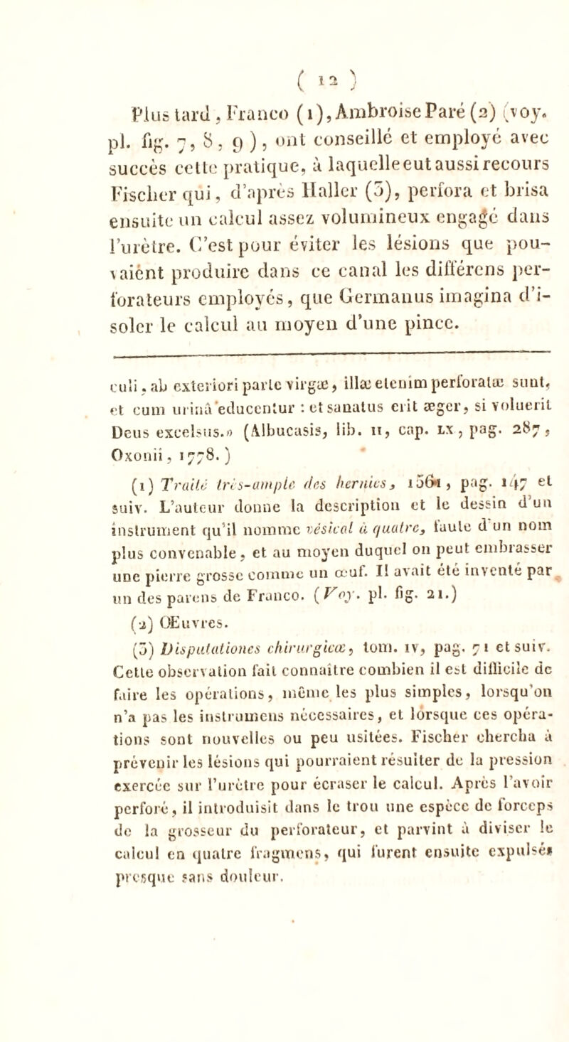 Plus tard , Franco (1), Ambroise Paré (a) (voy. pl. fig. n , S, 9 ), ont conseillé et employé avec succès cette pratique, à laquelle eut aussi recours Fischer qui, d’après Haller (5), perfora et brisa ensuite un calcul assez volumineux engagé dans l’urètre. C’est pour éviter les lésions que pou- vaient produire dans ce canal les différons per- forateurs employés, que Germanus imagina d’i- soler le calcul au moyen d’une pince. culi.ab exterioriparle virgæ, illæelenimperforai® simt. et cum urinâ’eclucenlur : etsanatus crit aeger, si volueril Deus excelsus.» (AJbucusis, lib. n, cap. lx , pag. 287, Oxonii, 1778. ) (1) Traite Irès-ampie des hernies, 1 jtk , pag. 1 et suiv. L’auteur donne la description et le dessin d’un instrument qu’il nomme vésical à quatre, taule d un nom plus convenable, et au moyen duquel ou peut enibiasser une pierre grosse comme un œuf. Il avait été inventé par un des païens de Franco. ( Voy. pl. fig. 21.) (2) Œuvres. (5) Dispulationes chirurgicœ, loin, iv, pag. 71 et suiv. Cette observation fait connaître combien il est dillicile de faire les opérations, même les plus simples, lorsqu’on n’a pas les instrumens nécessaires, et lorsque ces opéra- tions sont nouvelles ou peu usitées. Fischer chercha à prévenir les lésions qui pourraient résulter de la pression exercée sur l’urètre pour écraser le calcul. Apres l’avoir perforé , il introduisit dans le trou une espèce de forceps de la grosseur du perforateur, et parvint à diviser le calcul en quatre fragmens, qui lurent ensuite expulsé* presque sans douleur.