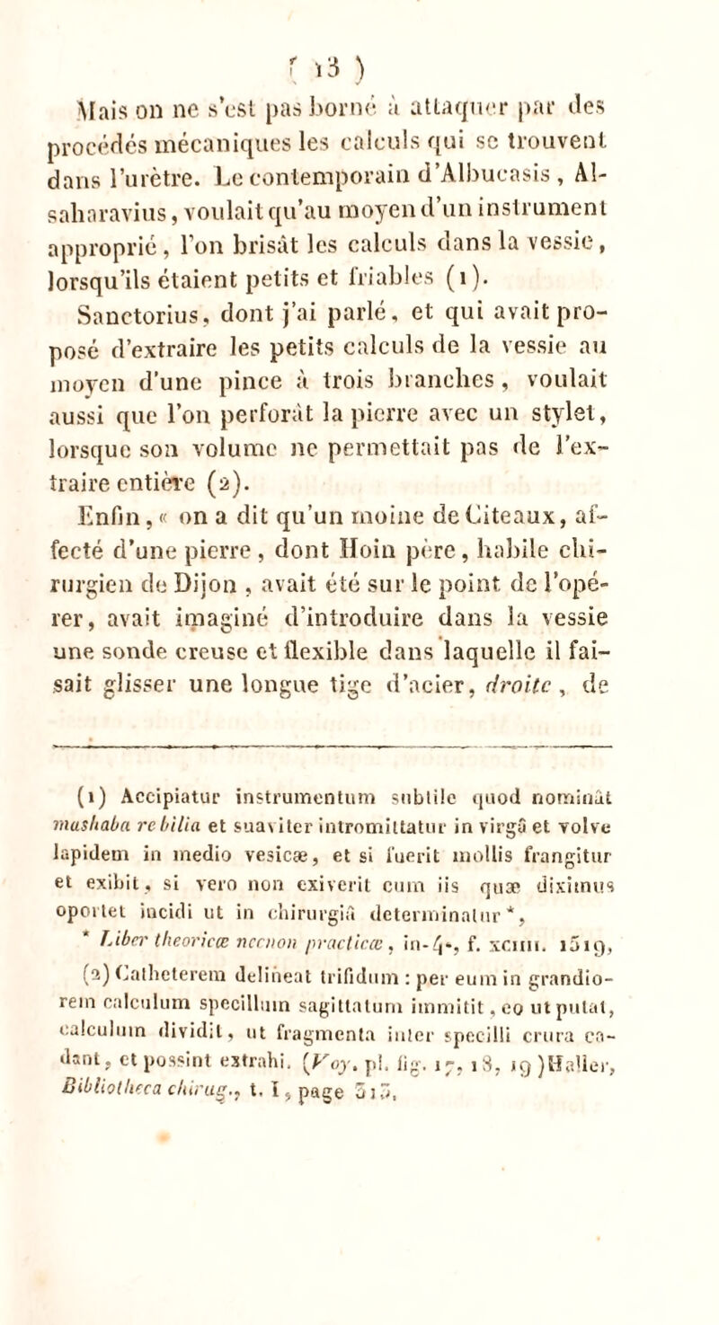 Mais on ne s’est pas borné à attaquer par îles procédés mécaniques les calculs qui sc trouvent dans l’urètre. Le contemporain d’Albucasis , AI- saharavius, voulait qu’au moyen d’un instrument approprié, l’on brisât les calculs dans la vessie, lorsqu’ils étaient petits et friables (1). Sanctorius, dont j’ai parlé, et qui avait pro- posé d’extraire les petits calculs de la vessie au moyen d’une pince à trois branches , voulait aussi que l’on perforât la pierre avec un stylet, lorsque son volume ne permettait pas de l'ex- traire entière (à). Enfin, « on a dit qu’un moine de Liteaux, af- fecté d’une pierre , dont Hoin père, habile chi- rurgien de Dijon , avait été sur le point de l’opé- rer, avait imaginé d’introduire dans la vessie une sonde creuse et flexible dans laquelle il fai- sait glisser une longue tige d’acier, droite, de (1) Accipiatur instrumentum subtile quod nommai. mashaba rebilia et suaviter intromiltatur in virgâ et volve lapidem in medio vesicæ, et si fuerit mollis frangitur et exibit, si vero non exiverit cum iis quæ dixitnus opoi tet incidi ut in chirurgiâ detenninalur *, Liber theoricœ neenon praclicœ, in-4», f. xcmi. 1019, (2) Catheterera delineat trifidiun : per eum in grandio- rein calculum specillmn sagitlalum immitit,eo utpulat, ealculuin dividit, ut fragmenta inter specilli crura ca~ tlant, et possint extrahi. [Voy. pi. lig. 1-, 18. iç))HaUer, Bibllotlieca chiruç., t. I, page 5j