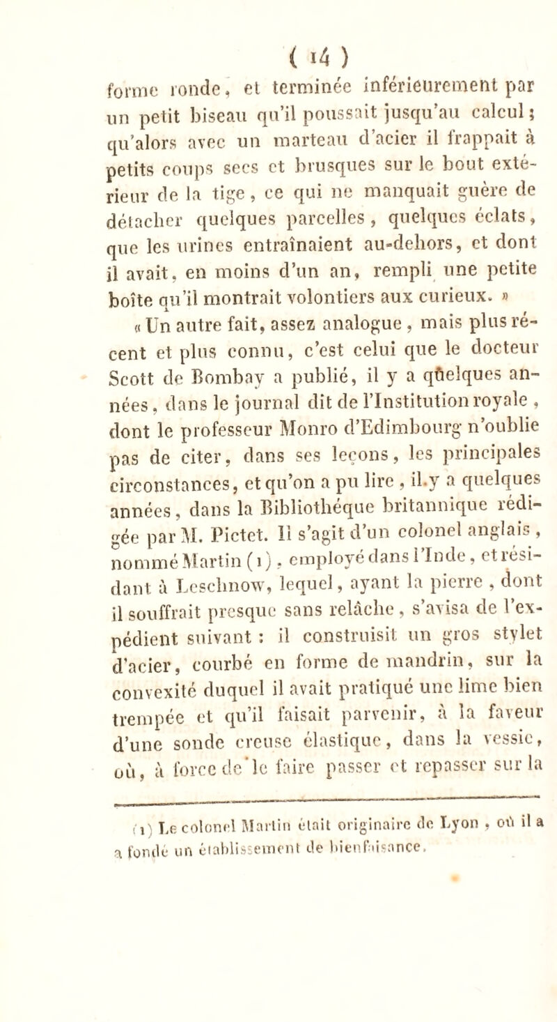 ( «4 ) forme ronde, et terminée inférieurement par un petit biseau qu’il poussait jusqu’au calcul ; qu alors avec un marteau d’acier il frappait à petits coups secs et brusques sur le bout exté- rieur de la tige, ce qui ne manquait guère de détacher quelques parcelles , quelques éclats, que les urines entraînaient au-deliors, et dont il avait, en moins d’un an, rempli une petite boîte qu’il montrait volontiers aux curieux. » « Un autre fait, assez analogue , mais plus ré- cent et plus connu, c’est celui que le docteur Scott de Bombay a publié, il y a quelques an- nées , dans le journal dit de l’Institution royale , dont le professeur Monro d’Edimbourg n’oublie pas de citer, dans ses leçons, les principales circonstances, et qu’on a pu lire , il.y a quelques années, dans la Bibliothèque britannique rédi- gée par M. Pictet. 11 s’agit d’un colonel anglais , nommé Martin ( 1 ), employé dans i Inde, et îtsi- dant à Leschnow, lequel, ayant la pierre , dont il souffrait presque sans relâche , s’avisa de l’ex- pédient suivant : il construisit un gros stylet d'acier, courbé, en forme de mandrin, sur la convexité duquel il avait pratiqué une lime bien trempée et qu’il faisait parvenir, à la faveur d’une sonde creuse élastique, dans la vessie, où, à force de*le faire passer et repasser sur la fi Le colonel Martin était originaire de Lyon , où il a a fondé un établissement de bienfaisance.