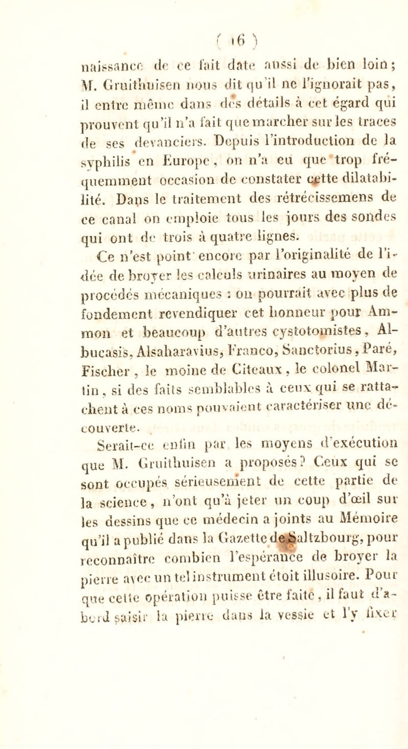 naissance île ce fait date aussi de bien loin ; M. Gmithuisen nous dit qu’il ne l’ignorait pas, il entre même dans des détails à cet égard qui prouvent qu’il n’a l'ait que marcher sur les traces de ses devanciers. Depuis l’introduction de la syphilis en Europe, on n’a eu que trop fré- quemment occasion de constater c^tte dilatabi- lité. Dans le traitement des rétrécissemens de ce canal on emploie tous les jours des sondes qui ont de trois à quatre lignes. Ce n’est point'encore par l’originalité de l’i- dée de broyer les calculs urinaires au moyen de procédés mécaniques : ou pourrait avec plus de fondement revendiquer cet honneur pour Am- mon et beaucoup d’autres cystotomistes, Al- bucasis. Alsaharavius, Franco, Sanctorius, Paré, Fischer , le moine de Citeaux , le colonel Mar- tin, si des faits semblables à ceux qui se ratta- chent à ces noms pouvaient caractériser line de- couverte. Serait-ce enfin par les moyens d'exécution que M. Gruithuisen a proposés? Ceux qui se sont occupés sérieusement de cette partie de la science, n’ont qu’à jeter un coup d’œil sur les dessins que ce médecin a joints au Mémoire qu’il a publié dans la Gazette dejSaltzbouig, pour reconnaître combien l’espérance de broyer la pierre avec un tel instrument ctoit illusoire. Pour que celte opération puisse être faite, il faut d’a- bord saisir la pierre dans la vessie et l’y fixer