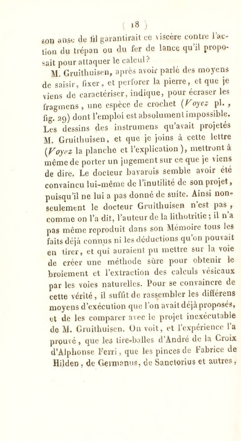( j 8 ) son anse de lil garantirait ce viscère contre l’ac- tion du trépan ou du fer de lance qu’il propo- sait pour attaquer le calcul M. Gruitliuisen, après avoir parlé des moyens de saisir, fixer, et perforer la pierre, et que je viens de caractériser, indique, pour écraser les fragmens , une espèce de crochet (Voyez pl. , fig. 29) dont l’emploi est absolument impossible. Les dessins des instrumens qu’avait projetés M. Gruitliuisen, et que je joins à cette lettre [Voyez la planche et l’explication ), mettront à même de porter un jugement sur ce que je viens de dire. Le docteur bavarois semble avoir été convaincu lui-même de 1 inutilité de son piojet, puisqu’il ne lui a pas donné de suite. Ainsi non= seulement le docteur Gruitliuisen n est pas , comme on l’a dit, l’auteur de la lithotritie ; il n a pas même reproduit dans son Mémoire tous les faits déjà connus ni les déductions qu’on pouvait en tirer, et qui auraient pu mettre sur la voie de créer une méthode sûre pour obtenir le broiement et l’extraction des calculs vésicaux par les voies naturelles. Pour se convaincre de cette vérité, il suffit de rassembler les différons moyens d’exécution que l’on avait déjà proposés, et de les comparer avec le projet inexécutable de M. Gruitliuisen. On voit, et l’expérience l’a prouvé, que les tire-balles d’André de la Croix d’Alphonse Ferri, que les pinces de l'abrice de Hilden , de G-ermanus, de Sanctorius et autres,