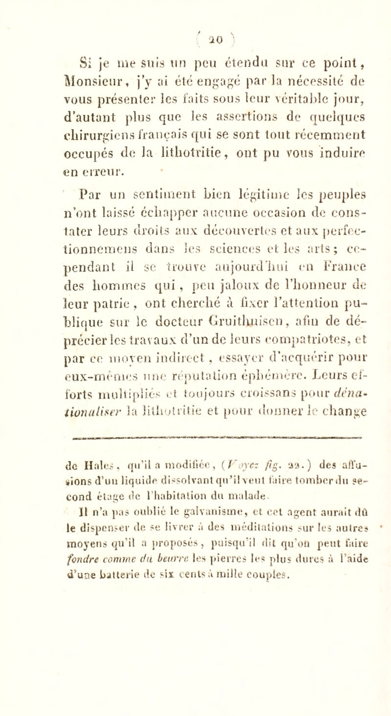 Si je me suis un peu étendu sur ce point, Monsieur, j’y ai été engagé par la nécessité de vous présenter les faits sous leur véritable jour, d’autant plus que les assertions de quelques chirurgiens français qui se sont tout récemment occupés de la lithotritie, ont pu vous induire en erreur. Par un sentiment bien légitime les peuples n’ont laissé échapper aucune occasion de cons- tater leurs droits aux découvertes et aux perfec- tionnemens dans les sciences elles arts; ce- pendant ii se trouve aujourd’hui en France des hommes qui , peu jaloux de l’honneur de leur patrie , ont cherché à fixer l’attention pu- blique sur le docteur Cruithuiscn, afin de dé- t précier les travaux d’un de leurs compatriotes, et par ee moyen indirect , essayer d’acquérir pour eux-mémes une réputation éphémère. Leurs ef- forts multipliés et toujours croissans pour dcnci- tionaliser la lithotritie et pour donner le change île Haies, qu’il a modifiée, (Voyez /ig. aa.) des affu- sions cVun liquide dissolvant qu’il veut faire tomber du se- cond étage de l’habitation du malade Il n’a pas oublié le galvanisme, et. cet agent aurait dû le dispenser de se livrer à des méditations sur les autres moyens qu’il a proposés, puisqu'il dit qu’on peut faire fondre comme c/a beurre les pierres les plus dures à l’aidé d’une batterie de six cents à mille couples.