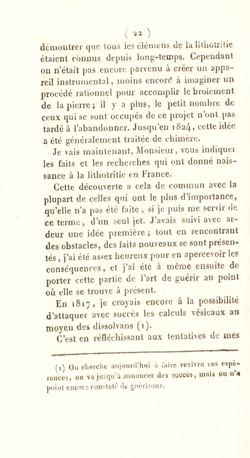( ™ ) démontrer que tous les élémens de la litliotrilic étaient connus depuis long-temps. Cependant on n’était pas encore parvenu à créer un appa- reil instrumental, moins encoré a imaginer un procédé rationnel pour accomplir le broiement de la pierre ; il y a plus, le petit nombre de ceux qui se sont occupés de ce projet n’ont pas tardé à l’abandonner. Jusqu’en 1824, cette idée a été généralement traitée de chimère. Je vais maintenant, Monsieur, vous indiquer les faits et les recherches qui ont donné nais- sance à la lithotritie en hrance. Cette découverte a cela de commun avec la plupart de celles qui ont le plus d’importance, qu’elle n’a pas été faite , si je puis me servir de ce terme, d’un seul jet. J avais suivi asec ai- deur une idee première j tout en rencontrant des obstacles, des faits nouveaux se sont présen- tés , j’ai été assez heureux pour en apercevoir les conséquences, et j’ai été à même ensuite de porter cette partie de l’art de guérir au point où elle se trouve à présent. En 1817, je croyais encore à la possibilité d’attaquer avec succès les calculs vésicaux au moyen des dissolvans (1). C’est en réfléchissant aux tentatives de mes f,\ (j„ cherche aujourd'hui à faire revivre ces espé- rances, on va jusqu’à annoncer des succès, mais on n’a point encore constaté de guérisons.