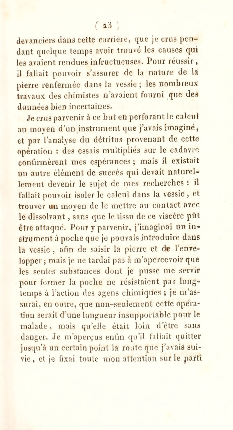 devanciers dans ceitc carrière, que je crus pen- dant quelque temps avoir trouvé les causes qui les avaient rendues infructueuses. Pour réussir, il fallait pouvoir s’assurer de la nature de la pierre renfermée dans la vessie ; les nombreux travaux des chimistes n’avaient fourni que des données bien incertaines. Je crus parvenir à ce but en perforant le calcul au moyen d’un instrument que j’avais imaginé, et par l’analyse du détritus provenant de cette opération : des essais multipliés sur le cadavre confirmèrent mes espérances ; mais il existait un autre élément de succès qui devait naturel- lement devenir le sujet de mes recherches t il fallait pouvoir isoler le calcul dans la vessie, et trouver un moyen de le mettre au contact avec le dissolvant, sans que le tissu de ce viscère pût être attaqué. Pour y parvenir, j’imaginai un in- strument à poche que je pouvais introduire dans la vessie , afin de saisir la pierre et de l'enve- lopper ; mais je ne tardai pas à m’apercevoir que les seules substances dont je pusse me servir pour former la poche ne résistaient pas long- temps à l’action des agens chimiques ; je m’as- surai, en outre, que non-seulement cette opéra- tion serait d’une longueur insupportable pour le malade, mais qu’elle était loin d’être sans danger. Je m’aperçus enfin qu’il fallait quitter jusqu’à un certain point la route que j’avais sui- vie, et je fixai toute mon attention sur le parti