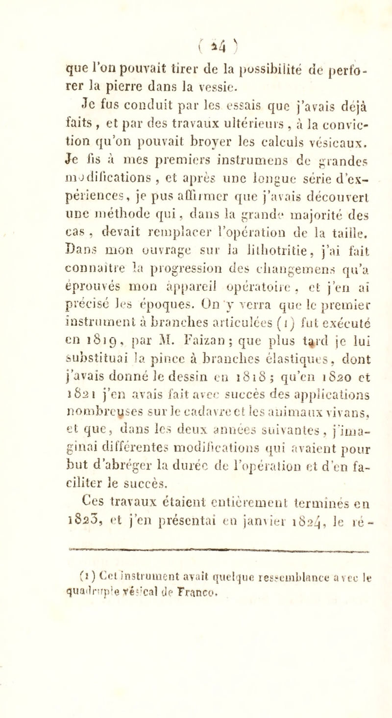 que l’on pouvait tirer de la possibilité de perfo- rer la pierre dans la vessie. Je fus conduit par les essais que j’avais déjà faits , et par des travaux ultérieurs , à la convic- tion qu’on pouvait broyer les calculs vésicaux. Je fis à mes premiers instrumens de grandes modifications , et après une longue série d’ex- périences, je pus affirmer que j’avais découvert une méthode qui, dans la grande majorité des cas , devait remplacer l’opération de la taille. Dans mon ouvrage sur la lithotritie, j’ai fait connaître la progression des changement qu’a éprouvés mon appareil opératoire , et j’en ai précisé les époques. On y verra que le premier instrument à branches articulées (i) fut exécuté en 1819, par M. Faizan ; que plus t^rd je lui substituai la pince à branches élastiques, dont j’avais donné le dessin en 1818; qu’en 1820 et 1821 j’en avais fait avec succès des applications nombreuses sur le cadavre et les animaux vivans, et que, dans les deux années suivantes, j'ima- ginai différentes modifications qui avaient pour but d’abréger la durée do l’opération et d’en fa- ciliter le succès. Ces travaux étaient entièrement terminés en 1820, et j’en présentai en janvier 1824, le ré- (1) Col instrument avait quelque ressemblance avec le quailnrp’e vé;:cal de Franco.