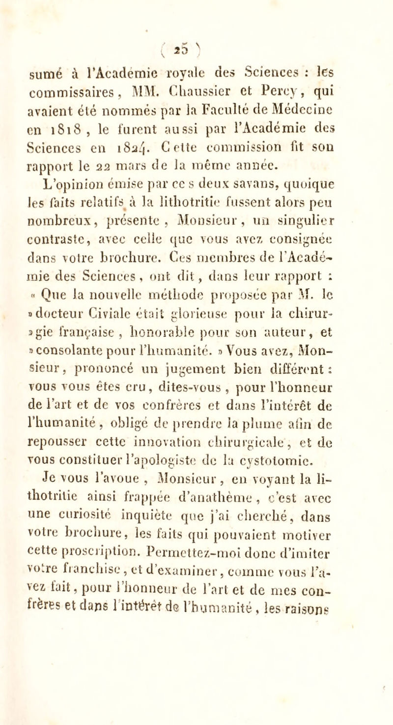 sumé à l’Académie royale des Sciences : les commissaires, MM. (haussier et Percy, qui avaient été nommés par la Faculté de Médecine en 1818 , le furent aussi par l’Académie des Sciences en i8a/|. Cette commission ht son rapport le 22 mars de la même année. L’opinion émise par cc s deux savans, quoique les laits relatifs ù la lithotritie fussent alors peu nombreux, présente, Monsieur, un singulier contraste, avec celle que vous avez consignée dans votre brochure. Ces membres de l’Acadé- mie des Sciences, ont dit, dans leur rapport : » Que la nouvelle méthode proposée par M. le 3 docteur Civialc était glorieuse pour la cliirur- sgie française , honorable pour son auteur, et ^consolante pour l’humanité. 3 Vous avez, Mon- sieur, prononcé un jugement bien différent: vous vous êtes cru, dites-vous, pour l’honneur de l’art et de vos confrères et dans l’intérêt de l’humanité, obligé de prendre la plume a lin de repousser cette innovation chirurgicale , et de vous constituer l’apologiste de la cystotomie. Je vous l’avoue , Monsieur, en voyant la li- thotrilie ainsi frappée d’anathème , c’est avec une curiosité inquiète que j’ai cherché, dans votre brochure, les faits qui pouvaient motiver cette proscription. Permettez-moi donc d’imiter vo.re franchise, et d’examiner, comme vous l’a- vez lait, pour i honneur de l’art et de mes con- frères et dans 1 intérêt de l’humanité , les raisons