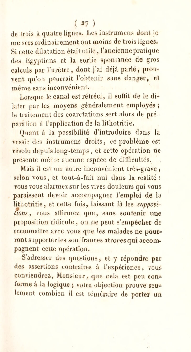 de trois à quatre lignes. Les instrumcns dont je me sers ordinairement ont moins de trois lignes. Si cette dilatation était utile, l’ancienne pratique des Egyptiens et la sortie spontanée de gros calculs par l’urètre, dont j’ai déjà parlé, prou- vent qu’on pourrait l’obtenir sans danger, cl même sans inconvénient. Lorsque le canal est rétréci, il sullit de le di- later par les moyens généralement employés ; le traitement des coarctations sert alors de pré- paration à l’application de la lithotritie. Quant à la possibilité d’introduire dans la vessie des instrumeus droits, ce problème est résolu depuis long-temps , et cette opération ne présente même aucune espèce de difficultés. Mais il est un autre inconvénient très-grave , selon vous, et tout-à-fait nul dans la réalité : vous vous alarmez sur les vives douleurs qui vous paraissent devoir accompagner l’emploi de la lithotritie, et cette fois, laissant là les supposi- tions, vous affirmez que, sans soutenir uue proposition ridicule, on ne peut s’empêcher de reconnaître avec vous que les malades ne pour- ront supporter les souffrances atroces qui accom- pagnent cette opération. S’adresser des questions, et y répondre par des assertions contraires à l’expérience, vous conviendrez, Monsieur, que cela est peu con- lorme à la logique ; votre objection prouve seu- lement combien il est téméraire de porter un