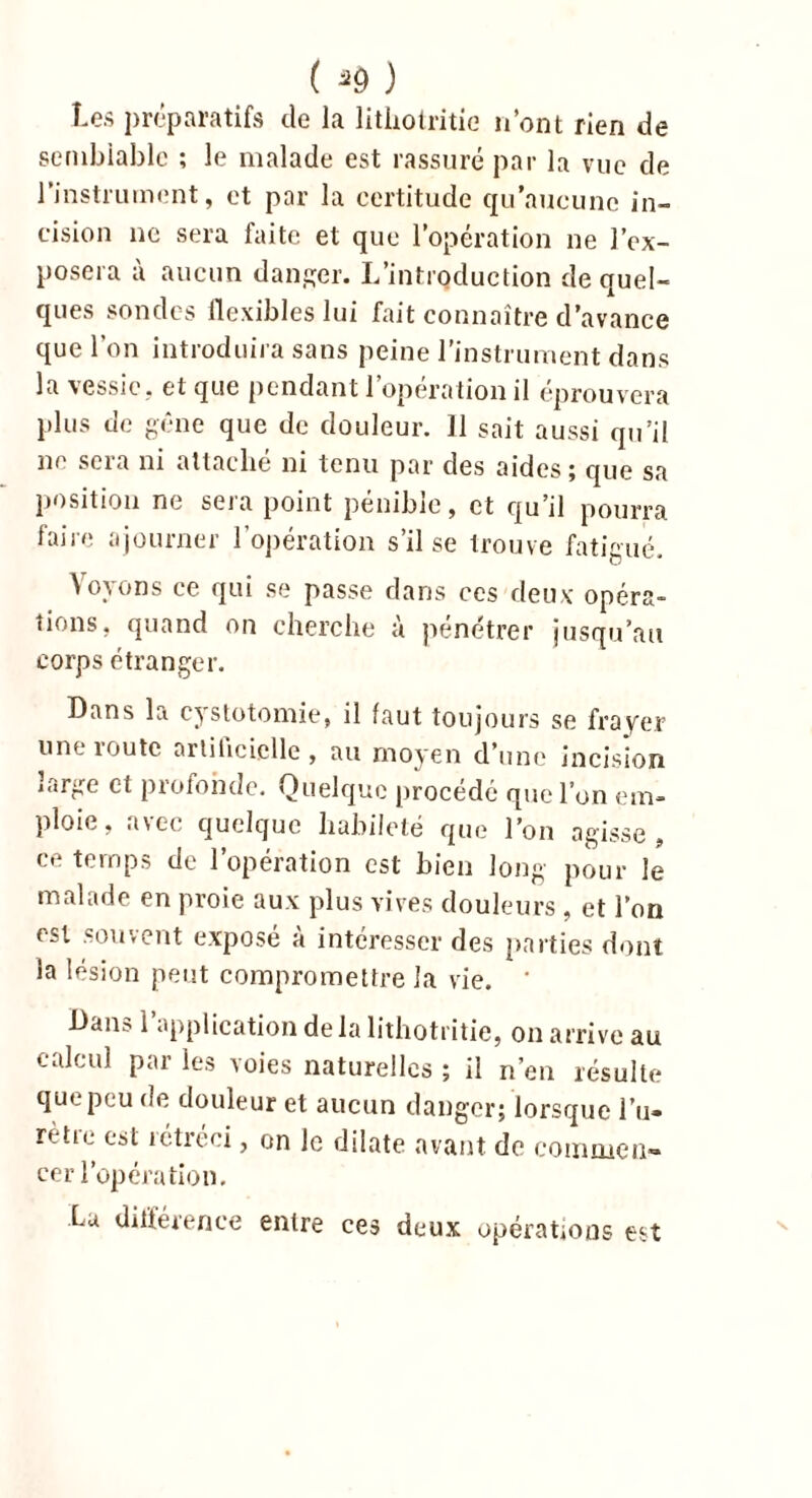 Les préparatifs de la lithotritie n’ont rien de semblable ; le malade est rassuré par la vue de l’instrument, et par la certitude qu’aucune in- cision ne sera faite et que l’opération ne l’ex- posera à aucun danger. L’introduction de quel- ques sondes flexibles lui fait connaître d’avance que l’on introduira sans peine l’instrument dans la vessie, et que pendant l’opération il éprouvera plus de gêne que de douleur. 11 sait aussi qu’il ne sera ni attaché ni tenu par des aides; que sa position ne sera point pénible, et qu’il pourra faire ajourner l’opération s’il se trouve fatigué. Voyons ce qui se passe dans ces deux opéra- tions, quand on cherche à pénétrer jusqu’au corps étranger. Dans la costotomie, il faut toujours se frayer une route artificielle, au moyen d’une incision large cl profonde. Quelque procédé que l’on em- ploie, avec quelque habileté que l’on agisse, ce temps de l’opération est bien long pour le malade en proie aux plus vives douleurs , et l’on est souvent exposé a intéresser des parties dont la lésion peut compromettre la vie. * Dans l’application de la lithotritie, on arrive au calcul par les voies naturelles ; il n’en résulte que peu de douleur et aucun danger; lorsque l u» rètie est rétréci, on le dilate avant de commen- cer l’opération. Lu différence entre ces deux opérations est