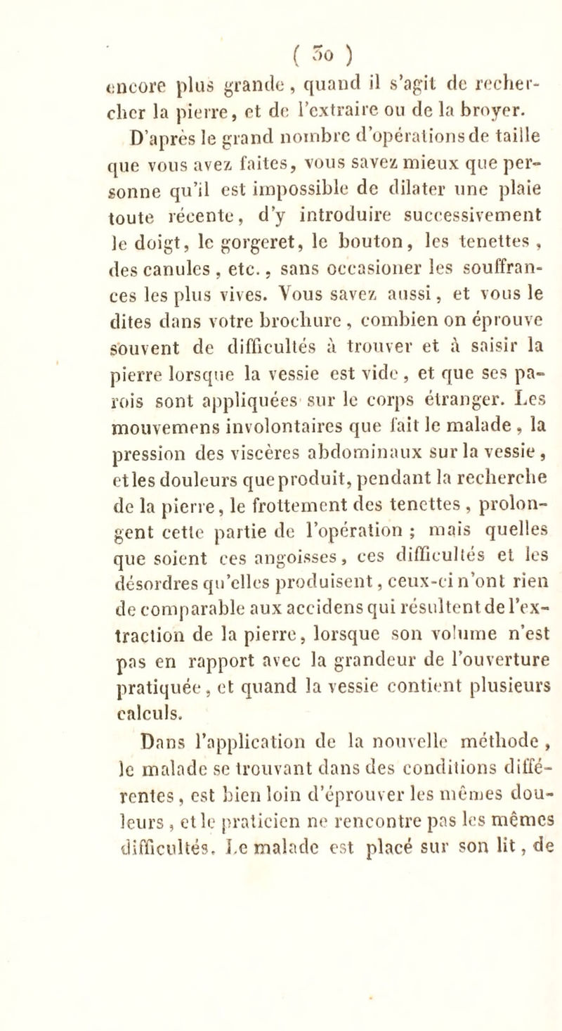 ( ) encore plus grande, quand il s’agit de recher- cher la pierre, et de l’extraire ou de la broyer. D’après le grand nombre d’opérations de taille que vous avez faites, vous savez mieux que per- sonne qu’il est impossible de dilater une plaie toute récente, d’y introduire successivement le doigt, le gorgeret, le bouton, les tenettes , des canules , etc., sans oceasioner les souffran- ces les plus vives. Vous savez aussi, et vous le dites dans votre brochure , combien on éprouve souvent de difficultés à trouver et à saisir la pierre lorsque la vessie est vide, et que ses pa- rois sont appliquées sur le corps étranger. Les mouvemens involontaires que fait le malade , la pression des viscères abdominaux sur la vessie, et les douleurs que produit, pendant la recherche de la pierre, le frottement des tenettes , prolon- gent cette partie de l’opération ; mais quelles que soient ces angoisses, ces difficultés et les désordres quelles produisent, ceux-ci n’ont rien de comparable aux accidens qui résultent de l’ex- traction de la pierre, lorsque son volume n’est pas en rapport avec la grandeur de l’ouverture pratiquée, et quand la vessie contient plusieurs calculs. Dans l’application de la nouvelle méthode , le malade se trouvant dans des conditions diffé- rentes , est bien loin d’éprouver les mêmes dou- leurs , et le praticien ne rencontre pas les mêmes difficultés. Le malade est placé sur son lit, de