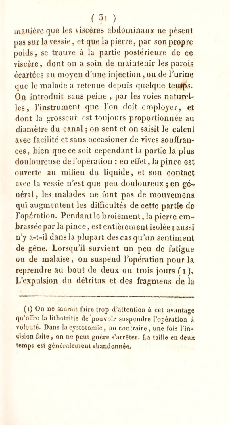 manière que les viscères abdominaux ne pèsent pas sur la vessie, et que la pierre, par son propre poids, se trouve à la partie postérieure de ce viscère, dont on a soin de maintenir les parois écartées au moyen d’une injection, ou de l’urine que le malade a retenue depuis quelque temps. On introduit sans peine , par les voies naturel- les, l’instrument que l’on doit employer, et dont la grosseur est toujours proportionnée au diamètre du canal ; on sent et on saisit le calcul avec facilité et sans occasioner de vives souffran- ces, bien que ce soit cependant la partie la plus douloureuse de l’opération : en effet, la pince est ouverte au milieu du liquide, et son contact avec la vessie n’est que peu douloureux ; en gé- néral j les malades ne font pas de mouvemens qui augmentent les difficultés de cette partie de l’opération. Pendant le broiement, la pierre em- brassée par la pince, est entièrement isolée; aussi n’y a-t-il dans la plupart des cas qu’un sentiment de gêne. Lorsqu’il survient un peu de fatigue ou de malaise, on suspend l’opération pour la reprendre au bout de deux ou trois jours ( 1 ). L’expulsion du détritus et des fragmens de la (i) On ne saurait faire trop d’attention à cet avantage qu'offre la lithotritie de pouvoir suspendre l’opération à volonté. Dans la cystotomie, au contraire, une fois l’in- cision faite, on ne peut guère s’arrêter, La taille en deux temps est généralement abandonnée.