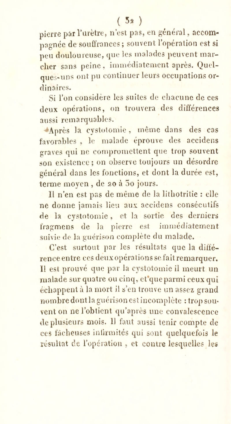 pierre par l’urètre, n’est pas, en général, accom- pagnée de souffrances; souvent l’opération est si peu douloureuse, que les malades peuvent mar- cher sans peine, immédiatement après. Quel- ques-uns ont pu continuer leurs occupations or- dinaires. Si l’on considère les suites de chacune de ces deux opérations, on trouvera des différences aussi remarquables. '♦Après la cystotomie , même dans des cas favorables , le malade éprouve des accidens graves qui ne compromettent que trop souvent son existence; on observe toujours un désordre général dans les fonctions, et dont la durée est, terme moyen , de so à 3o jours. ïl n’en est pas de même de la lithotritie : elle ne donne jamais lieu aux accidens consécutifs de la cystotomie, et la sortie des derniers frngmens de la pierre est immédiatement suivie de la guérison complète du malade. C’est surtout par les résultats que la diffé- rence entre ces deux opérations se fait remarquer. Il est prouvé que par la cystotomie il meurt un malade sur quatre ou cinq, cCque parmi ceux qui échappent à la mort il s’en trouve un assez grand nombre dont la guérison est incomplète : trop sou- vent on ne l’obtient qu’après une convalescence cle plusieurs mois. Il faut aussi tenir compte de ces fâcheuses inlirmités qui sont quelquefois le résultat de l’opération , et contre lesquelles les