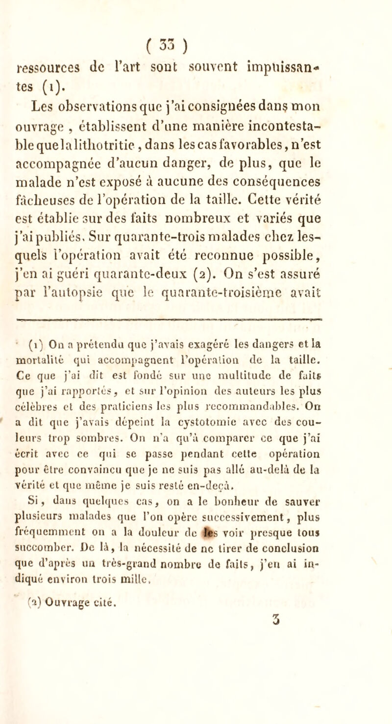 ressources de l’art sont souvent impuissan- tes (t). Les observations que j’ai consignées dans mon ouvrage , établissent d’une manière incontesta- ble que 1 a litliotritic , dans les cas favorables, n’est accompagnée d’aucun danger, de plus, que le malade n’est exposé à aucune des conséquences fâcheuses de l’opération de la taille. Cette vérité est établie sur des faits nombreux et variés que j’ai publiés. Sur quarante-trois malades chez les- quels l’opération avait été reconnue possible, j’en ai guéri quarante-deux (2). On s’est assuré par l’autopsie que le quarante-troisième avait (1) On a prétendu que j’avais exagéré les dangers et la mortalité qui accompagnent l’opération de la taille. Ce que j’ai dit est fondé sur une multitude de faits que j’ai rapportés, et sur l’opinion des auteurs les plus célèbres et des praticiens les plus recommandables. Ori a dit que j’avais dépeint la cystotomie avec dos cou- leurs trop sombres. On n’a qu’à comparer ce que j’ai écrit avec ce qui sc passe pendant cette opération pour être convaincu que je ne suis pas allé au-delà de la vérité et que même je suis resté en-deçà. Si, dans quelques cas, on a le bonheur de sauver plusieurs malades que l’on opère successivement, plus fréquemment on a la douleur de tes voir presque tou* succomber. De là, la nécessité de ne tirer de conclusion que d’après un très-grand nombre de faits, j’en ai in- diqué environ trois mille, (a) Ouvrage cité. 3