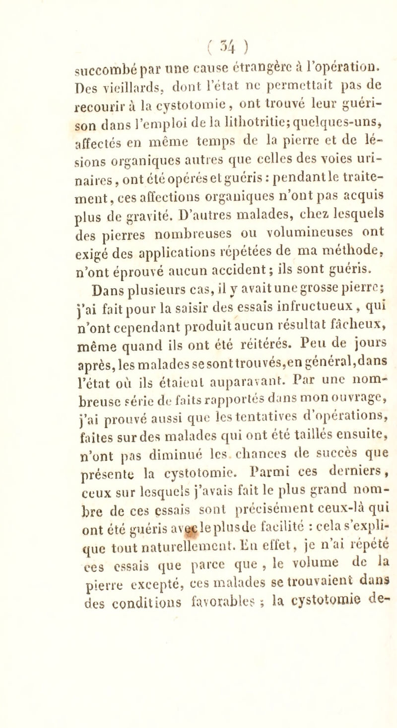 succombé par une cause étrangère à l’opération. Des vieillards, dont l’état ne permettait pas de recourir à la cystotomie, ont trouvé leur guéri- son dans l’emploi de la lithotritic; quelques-uns, affectés en même temps de la pierre et de lé- sions organiques autres que celles des voies uri- naires , ont été opérés et guéris : pendant le traite- ment, ces affections organiques n’ont pas acquis plus de gravité. D’autres malades, chez lesquels des pierres nombreuses ou volumineuses ont exigé des applications répétées de ma méthode, n’ont éprouvé aucun accident; ils sont guéris. Dans plusieurs cas, il y avait une grosse pierre; j’ai fait pour la saisir des essais infructueux, qui n’ont cependant produit aucun résultat fâcheux, même quand ils ont été réitérés. Peu de jours après, les malades se sont trouvés,en général,dans l’état où ils étaient auparavant. Par une nom- breuse série de faits rapportés dans mon ouviage, j’ai prouvé aussi que les tentatives d’opérations, faites sur des malades qui ont été taillés ensuite, n’ont pas diminué les chances de succès que présente la cystotomie. Parmi ces derniers, ceux sur lesquels j’avais fait le plus grand nom- bre de ces essais sont précisément ceux-là qui ont été guéris avçcleplusde facilité : cela s’expli- que tout naturellement. En effet, je n’ai répété ces essais que parce que , le volume de la pierre excepté, ees malades se trouvaient dans des conditions favorables ; la cystotomie de-