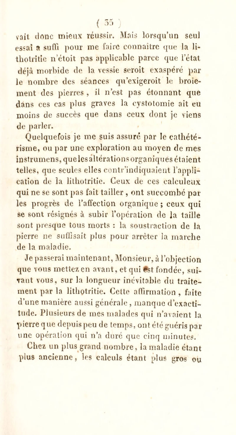 voit donc mieux réussir. Mais lorsqu’un seul essai a suffi pour me faire connaître que la li- thotritie n’étoit pas applicable parce que l’état déjà morbide de la vessie seroit exaspéré par le nombre des séances qu’cxigeroit le broie- ment des pierres , il n’est pas étonnant que dans ces cas plus graves la cystotomie ait eu moins de succès que dans ceux dont je viens de parler. Quelquefois je me suis assuré par le cathété- risme, ou par une exploration au moyen de mes instrumens, que les altérations organiques étaient telles, que seules elles contr’indiquaient l’appli- cation de la lithotritie. Ceux de ces calcul eux qui ne se sont pas fait tailler , ont succombé pâl- ies progrès de l’affection organique ; ceux qui se sont résignés u subir l’opération de Ja taille sont presque tous morts : la soustraction de la pierre ne suffisait plus pour arrêter la marche de la maladie. Je passerai maintenant, Monsieur, à l’objection que vous mettez en avant, et qui #st fondée, sui- vant vous, sur la longueur inévitable du traite- ment par la lithotritie. Cette affirmation , f;iitc d’une manière aussi générale, manque d’exacti- tude. Plusieurs de mes malades qui n’avaient la pierre que depuis peu de temps, ont été guéris par une opération qui n’a duré que cinq minutes. Chez un plus grand nombre, la maladie étant plus ancienne, les calculs étant plus gros ou