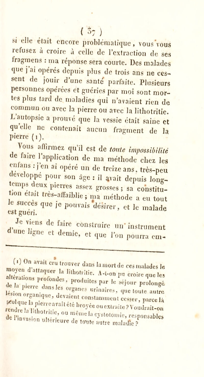 si elle était encore problématique, vous vous îefusez a croire à celle de l'extraction de ses Iragmens : ma réponse sera courte. Des malades que j’ai opérés depuis plus de trois ans ne ces- sent de jouir d’une santé parfaite. Plusieurs personnes opérées et guéries par moi sont mor- tes plus tard de maladies qui n’avaient rien de commun ou avec la pierre ou avec la lithotritie. L autopsie a prouvé que la vessie était saine et qu elle ne contenait aucun fragment de la pierre (1). Vous affirmez qu il est de toute impossibilité de faire l’application de ma méthode chez les en la ns : j’en ai opéré un de treize ans. très-peu c eveloppc pour son âge : il avait depuis long- temps deux pierres assez grosses; sa constitu- tion était très—affaiblie ; ma méthode a eu tout le succès que je pouvais désirer, et le malade est guéri. Jevi,:ns défaire construire un'instrument ri une ngne et demie, et que l'on pourra cm- l ') On avait cm trouver dans la mort de ces malades le Son ‘IUrer,la mh0 i,le- A'l-»»pn croire que les dl I T Pr, 1>r0,lilcs Piir •« «jour prolongé ition'l WSanM “““O que toute au! seul nue p.”1'’ °.'a'Cm constamment cesser, parce là rendre h 1 t'C|l ^ ou extraite ? Voudrait-on de I W f‘!“’ °“ raC'0 In cystotomie, responsables invasion ultérieure de toute autre maladie ?