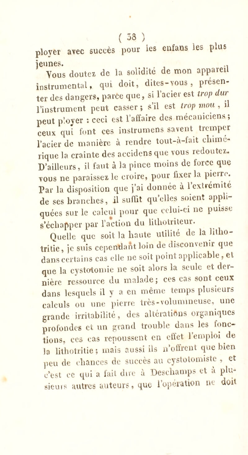 ployer avec succès pour les enfans les plus jeunes. t. Yous doutez de la solidité de mon appareil instrumental, qui doit, dites-vous, présen- ter des dangers, parce que, si l’acier est trop dur l’instrument peut casser; s’il est trop mou , il peut ployer : ceci est l’affaire des mécaniciens ; ceux qui font ces instrumens savent tremper l’acier de manière à rendre tout-à-fait chimé- rique la crainte des accidens que vous redoutez. D’ailleurs, il faut à la pince moins de force que vous ne paraissez le croire, pour lixer la pieiro. Par la disposition que j’ai donnée à l’extremite de ses branches, il suffit quelles soient appb quées sur le calcul pour que celui-ci ne puisse s’échapper par l’action du lithotriteui. Quelle que soit la haute utilité de la litlio- tritie, je suis cepentïaftt loin de disconvenir que dans certains cas elle ne soit point applicable, et que la cystotomie ne soit alors la seule et dei- nière ressource du malade; ces cas sont ceux dans lesquels il y a en même temps plusieurs calculs ou une pierre très-volumineuse, une grande irritabilité, des altérations organiques profondes et un grand trouble dans les fonc- tions. ces cas repoussent en eifet 1 emploi de |a lithotritie ; mais aussi ils n’olfrent que bien peu de chances de succès au cystotomiste , et c’est ce qui a fait dire à Deschamps et à plu- sieurs autres auteurs, que l’opération ne doit