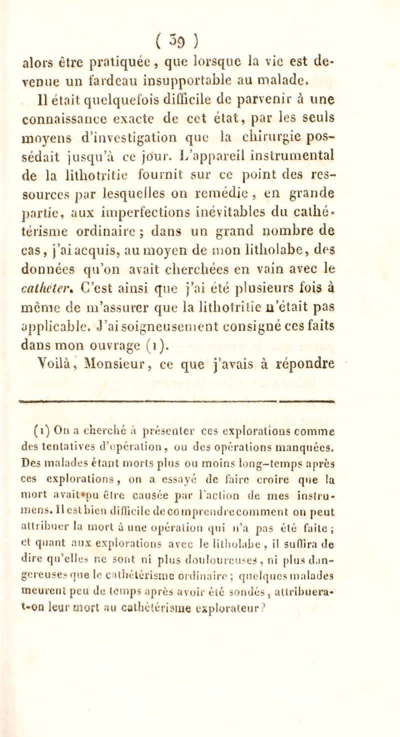 ( 3c> ) alors être pratiquée, que lorsque la vie est de- venue un fardeau insupportable au malade. 11 était quelquefois difficile de parvenir à une connaissance exacte de cet état, par les seuls moyens d’investigation que la chirurgie pos- sédait jusqu’à ce jour. L’appareil instrumental de la lithotritie fournit sur ce point des res- sources par lesquelles on remédie, en grande partie, aux imperfections inévitables du caillé* térisme ordinaire; dans un grand nombre de cas, j’ai acquis, au moyen de mon litlioiabe, des données qu’on avait cherchées en vain avec 3e cathéter. C’est ainsi que j’ai été plusieurs fois à même de m’assurer que la lithotritie n’était pas applicable. J’ai soigneusement consigné ces faits dans mon ouvrage (î). Voilà, Monsieur, ce que j’avais à répondre (i) Ou a cherché à présenter ces explorations comme des tentatives d’opération, ou des opérations manquées. Des malades étant morts plus ou moins long-temps après ces explorations, on a essayé de faire croire que la mort avait»pu être causée par l’action de mes instru- mens. 11 est Lien difficile decomprcudrccomment on peut attribuer la mort à une opération qui n’a pas été faite; et quant aux explorations avec le litlioiabe, il suffira de dire qu’elles r.e sont ni plus douloureuses, ni plus dan- gereuses que le cathétérisme ordinaire; quelques malades meurent peu de temps après avoir été sondés, attribuera- t-on leur mort au cathétérisme explorateur?