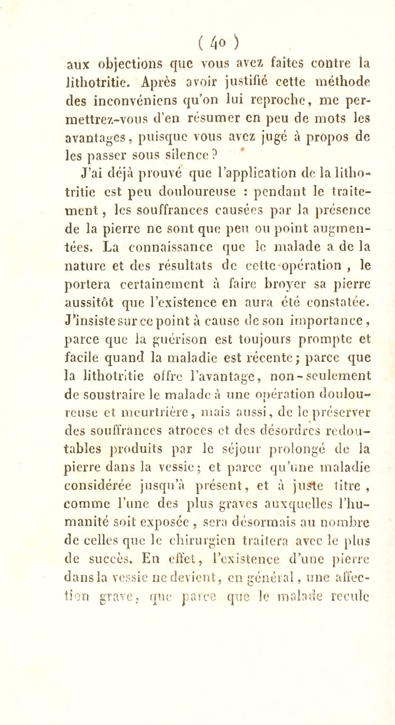 aux objections que vous avez faites contre la Jithotritie. Après avoir justifié cette méthode des inconvéniens qu’on lui reproche, me per- mettrez-vous d’en résumer en peu de mots les avantages, puisque vous avez jugé à propos de les passer sous silence ? J’ai déjà prouvé que l’application delalitlio- tritie est peu douloureuse : pendant le traite- ment, les souffrances causées par la présence de la pierre ne sont que peu ou point augmen- tées. La connaissance que le malade a de la nature et des résultats de cette opération , le portera certainement à faire broyer sa pierre aussitôt que l’existence en aura été constatée. Jlnsistesur ce point à cause de son importance, parce que la guérison est toujours prompte et facile quand la maladie est récente; parce que la lithotritie offre l’avantage, non-seulement de soustraire le malade à une opération doulou- reuse et meurtrière, mais aussi, de le préserver des souffrances atroces et. des désordres redou- tables produits par le séjour prolongé de la pierre dans la vessie; et parce qu’une maladie considérée jusqu’à présent, et à juste litre, comme l’une des plus graves auxquelles l’hu- manité soit exposée , sera désormais au nombre de celles que le chirurgien traitera avec le plus de succès. En effet, l’existence d’une pierre dans la vessie ne devient, en général, une affec- tion grave, que parce que le malade recule