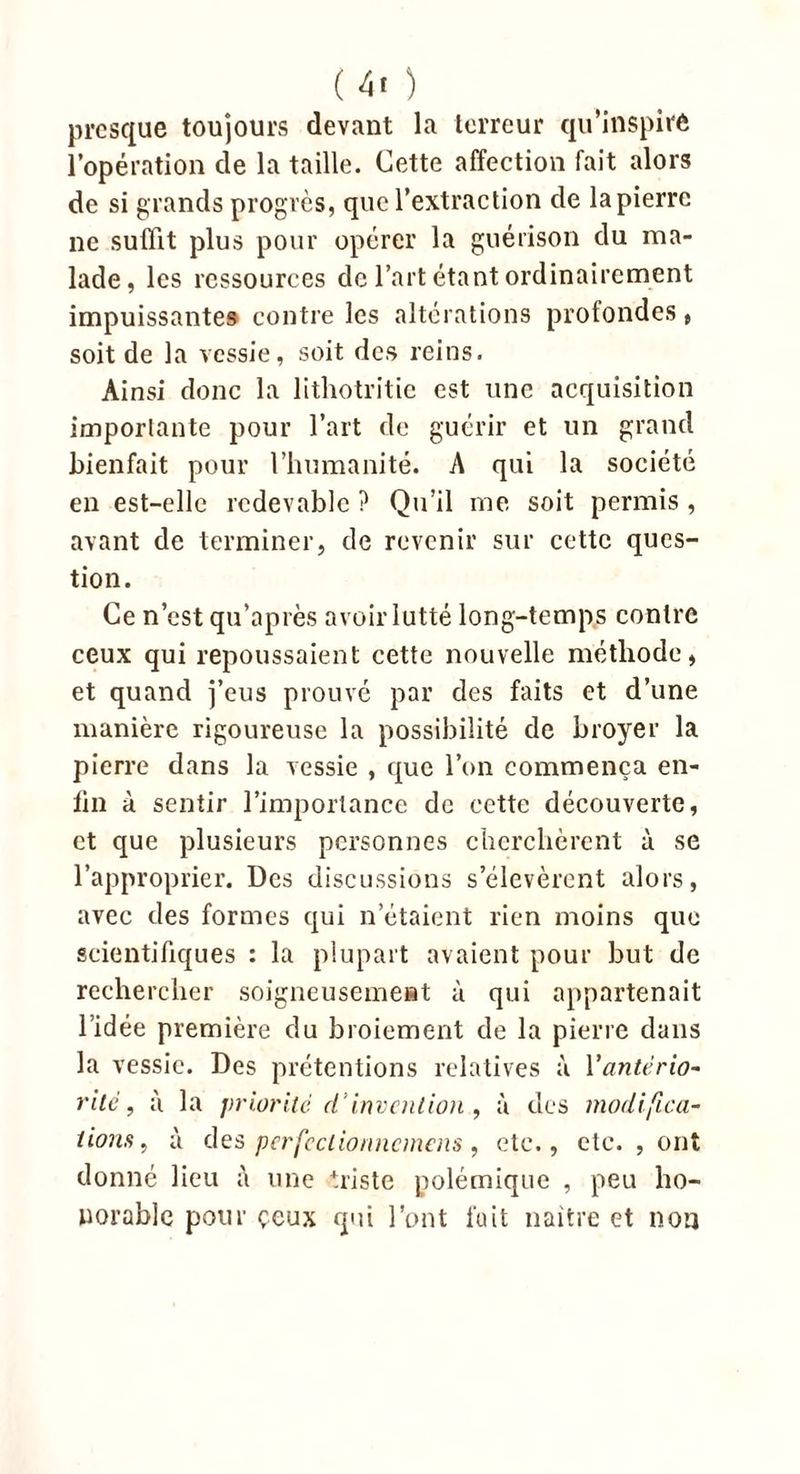 presque toujours devant la terreur qu’inspire l’opération de la taille. Cette affection fait alors de si grands progrès, que l’extraction de la pierre ne suffit plus pour opérer la guérison du ma- lade, les ressources de l’art étant ordinairement impuissantes contre les altérations profondes , soit de la vessie, soit des reins. Ainsi donc la lithotritie est une acquisition importante pour l’art de guérir et un grand bienfait pour l’humanité. A qui la société en est-elle redevable ? Qu’il me soit permis , avant de terminer, de revenir sur cette ques- tion. Ce n’est qu’après avoir lutté long-temps contre ceux qui repoussaient cette nouvelle méthode, et quand j’eus prouvé par des faits et d’une manière rigoureuse la possibilité de broyer la pierre dans la vessie , que l’on commença en- fin à sentir l’importance de cette découverte, et que plusieurs personnes cherchèrent à se l’approprier. Des discussions s’élevèrent alors, avec des formes qui n’étaient rien moins que scientifiques : la plupart avaient pour but de rechercher soigneusement à qui appartenait l’idée première du broiement de la pierre dans la vessie. Des prétentions relatives à Vantério- rite, à la priorité d’invention , à des modifica- tions, à des pcrfcclionncmens, etc., etc. , ont donné lieu une triste polémique , peu ho- norable pour çeux qui l’ont fait naître et non