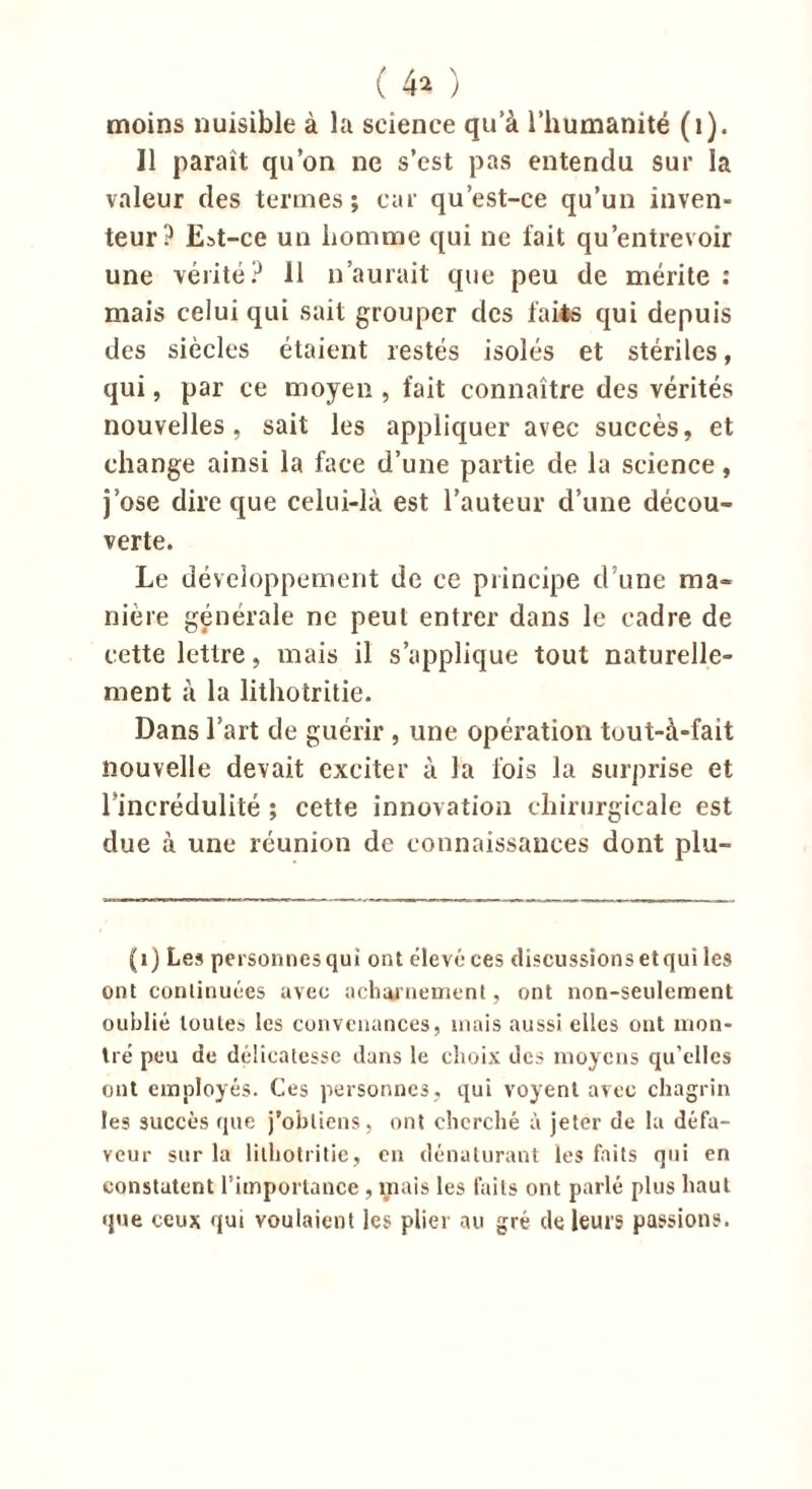 moins nuisible à la science qu’à l’humanité (1). Il paraît qu’on ne s’est pas entendu sur la valeur des termes; car qu’est-ce qu’un inven- teur? Est-ce un homme qui ne fait qu’entrevoir une vérité? 11 n’aurait que peu de mérite : mais celui qui sait grouper des faits qui depuis des siècles étaient restés isolés et stériles, qui, par ce moyen , fait connaître des vérités nouvelles, sait les appliquer avec succès, et change ainsi la face d’une partie de la science, j’ose dire que celui-là est l’auteur d’une décou- verte. Le développement de ce principe d’une ma- niéré générale ne peut entrer dans le cadre de cette lettre, mais il s’applique tout naturelle- ment à la lithotritie. Dans l’art de guérir, une opération tout-à-fait nouvelle devait exciter à la fois la surprise et l’incrédulité ; cette innovation chirurgicale est due à une réunion de connaissances dont plu- (i) Les personnes qui ont élevé ces discussions et qui les ont conlinuées avec acharnement, ont non-seulement oublié toutes les convenances, mais aussi elles ont mon- tré peu de délicatesse dans le choix des moyens qu’elles ont employés. Ces personnes, qui voyent avec chagrin les succès que j’obtiens, ont cherché à jeter de la défa- veur sur la lithotritie, en dénaturant les faits qui en constatent l’importance , mais les faits ont parlé plus haut que ceux qui voulaient les plier au gré de leurs passions.