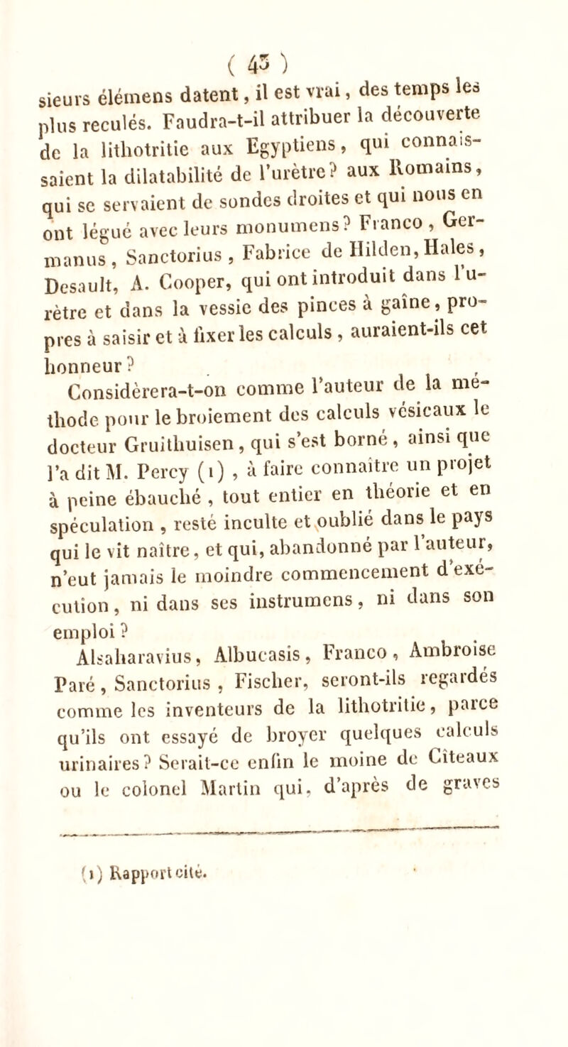 sieurs élémens datent, il est vrai, des temps les plus reculés. Faudra-t-il attribuer la découverte de la lithotritie aux Egyptiens, qui connais- saient la dilatabilité de l’urètre? aux Romains, qui se servaient de sondes droites et qui nous en ont légué avec leurs monumens? Franco, Ger- manus, Sanctorius , Fabrice de Hilden, Haies, Desault, A. Cooper, qui ont introduit dans 1 u- rètre et dans la vessie des pinces à gaine , pro- pres à saisir et à fixer les calculs , auraient-ils cet honneur? , Considèrera-t-on comme Fauteur de la mé- thode pour le broiement des calculs vésicaux le docteur Gruithuisen, qui s’est borné, ainsi que l’a dit M. Percy (1) , à faire connaître un projet à peine ébauché , tout entier en théorie et en spéculation , resté inculte et oublié dans le pays qui le vit naître, et qui, abandonné par Fauteur, n’eut jamais le moindre commencement d’exé- cution , ni dans ses instrumens, ni dans son emploi ? Alsaharavius, Albucasis, Franco, Ambroise Paré, Sanctorius , Fischer, seront-ils regardés comme les inventeurs de la lithotritie, paice qu’ils ont essayé de broyer quelques calculs urinaires? Serait-ce enfin le moine de Cîteaux ou le colonel Martin qui, d’après de graves (») Rapport cité.