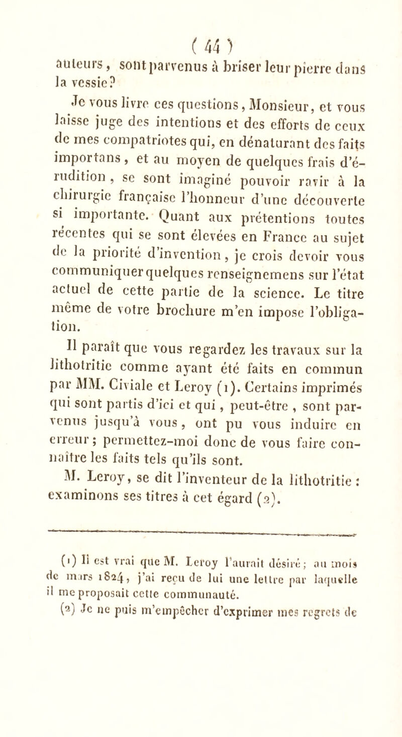 auteurs, sont parvenus à briser leur pierre dans la vessie? .Te vous livre ces questions, Monsieur, et vous laisse juge des intentions et des efforts de ceux de mes compatriotes qui, en dénaturant des faits importa ns , et au moyen de quelques frais d’é- mdition , se sont imaginé pouvoir ravir à la chirurgie française l’honneur d’une découverte si importante. Quant aux prétentions toutes récentes qui se sont élevées en France au sujet de la priorité d invention, je crois devoir vous communiquer quelques renseignemens sur l’état actuel de cette partie de la science. Le titre même de votre brochure m’en impose l’obliga- tion. U paraît que vous regardez les travaux sur la Jithotritie comme ayant été faits en commun par MM. Civiale et Leroy (1). Certains imprimés qui sont partis d’ici et qui, peut-être , sont par- venus jusqu à vous, ont pu vous induire en erreur; permettez-moi donc de vous faire con- naître les laits tels qu’ils sont. M. Leroy, se dit l’inventeur de la lithotritie : examinons ses titres à cet égard (a). (1) Ii est vrai que M. Leroy l’aurait désiré; au mois de mars 1824, j’ai reçu de lui une lettre par laquelle il ine proposait cctle communauté. (2) Je ne puis m’empêcher d’exprimer mes regrets de