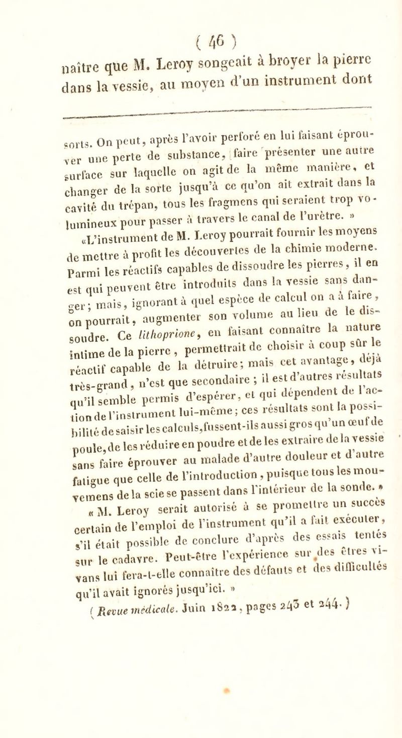 naître que M. Leroy songeait à broyer la pierre clans la vessie, au moyen d’un instrument dont eorts On peut, après l’avoir perforé en lui taisant éprou- ver une perte de substance, faire présenter une autre surface sur laquelle on agit de la même manière, et changer de la sorte jusqu’à ce qu’on ait extrait dans la cavité du trépan, tous les fragmens qui seraient trop vo- lumineux pour passer à travers le canal de l’urètre. » «L’instrument de M. Leroy pourrait fournir les moyens dc mettre à profit les découvertes de la chimie moderne. Parmi les réactifs capables de dissoudre les pierres, il en eu qui peuvent être introduits dans la vessie sans dan- ger’ mais, ignorant à quel espèce de calcul on a a faire , on pourrait, augmenter son volume au lieu de le dis- soudre. Ce lithoprione, en faisant connaître la nature intime de la pierre , permettrait de choisir à coup sûr e réactif capable de la détruire; mais cet avantage, très-grand , n’est que secondaire ; il est d autics resu qu’il semble permis d’espérer, et qui dépendent de ne- ti0n de l’instrument lui-même; ces résultats sont laposM- bililé de saisir les calculs,fussent-ils aussi gros qu un œuf de poule,de les réduire en poudre et de les extraire de la vess.e sans faire éprouver au malade d’autre douleur et d autre fati-me que celle de l’introduction , puisque tous les mou- veinens delà scie se passent dans l'intérieur de la son» e. » «M. Leroy serait autorisé à se promettre un succès certain de l’emploi de l’instrument qu’il a luit exécuter-, s’il était possible de conclure d’après des essais tentes sur le cadavre. Peut-être l’expérience surfes elles vi- vans lui fera-t-elle connaître des défauts et des d.lliuilles qu’il avait ignorés jusqu ici. « ( Revue médicale. Juin 182a . pages 2^3 et aA4- )
