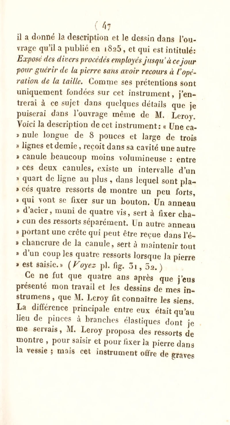 ( 4? il a donné la description et le dessin dans l’ou- vrage qu’il a publié en iSa5 , et qui est intitulé: Expose des divers procédés employés jusqu’à ce jour pour guérir de la pierre sans avoir recours à iopé- ration de la taille. Comme ses prétentions sont uniquement fondées sur cet instrument, j’en- trerai à ce sujet dans quelques détails que je puiserai dans l’ouvrage même de M. Leroy. Voici la description de cet instrument: « Une ca- » nule longue de 8 pouces et large de trois » lignes et demie, reçoit dans sa cavité une autre » canule beaucoup moins volumineuse : entre » ces deux canules, existe un intervalle d’un » quart de ligne au plus , dans lequel sont pla- » cés quatre ressorts de montre un peu forts, « qui vont se fixer sur un bouton. Un anneau » d’acier, muni de quatre vis, sert à fixer cha- » cun des ressorts séparément. Un autre anneau b portant une crête qui peut être reçue dans 1’é- b chancrure de la canule, sert à maintenir tout « d’un coup les quatre ressorts lorsque la pierre » est saisie.b (Voyez pl. fig. 3i, 52. ) Ce ne fut que quatre ans après que j’eus présenté mon travail et les dessins de mes in- strumens, que M. Leroy fit connaître les siens. La différence principale entre eux était qu’au lieu de pinces à branches élastiques dont je me servais, M. Leroy proposa des ressorts de montre , pour saisir et pour fixer la pierre dans la vessie ; mais cet instrument offre de graves