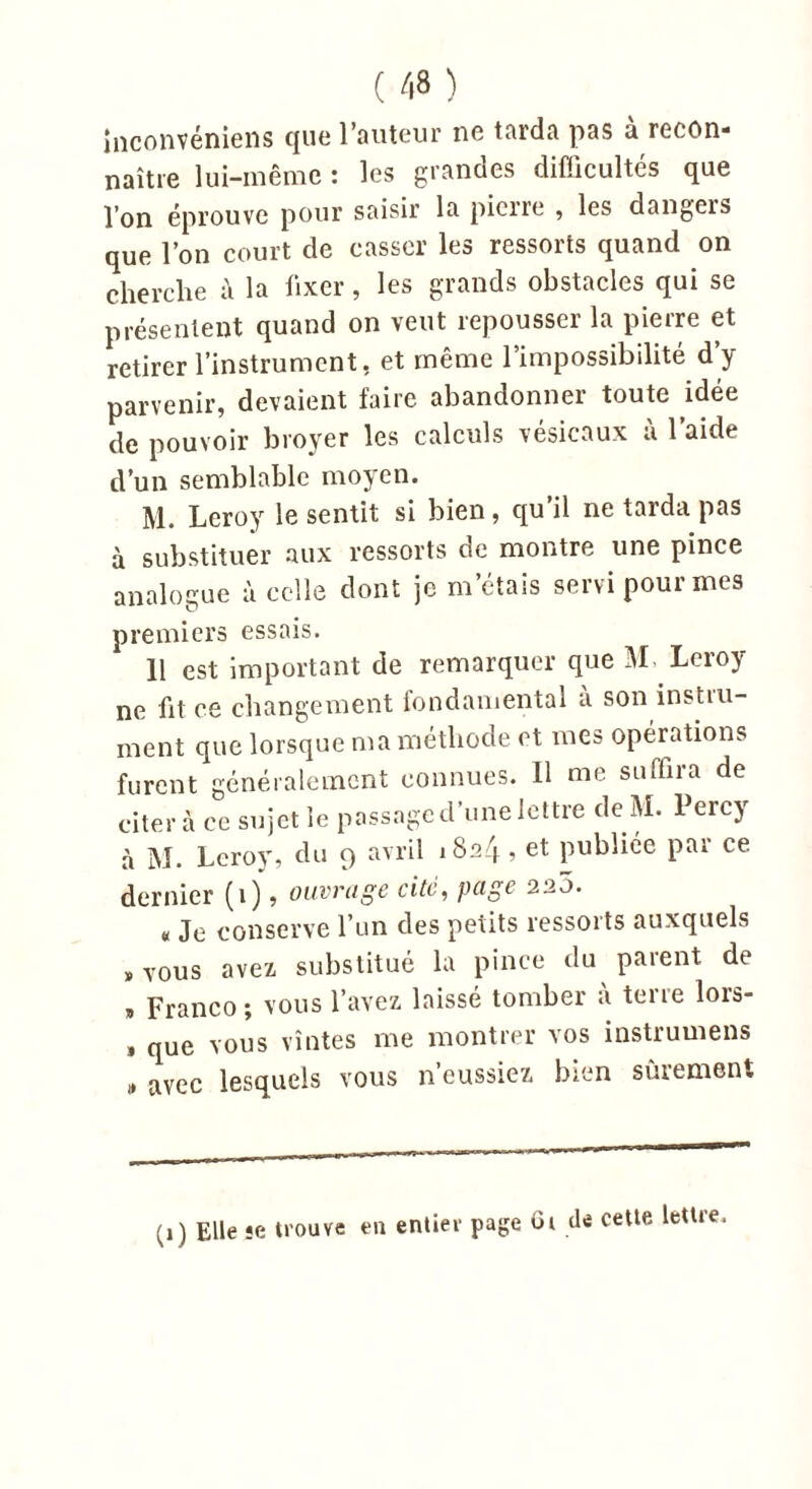 inconvéniens que l’auteur ne tarda pas à recon- naître lui-même : les grandes difficultés que l’on éprouve pour saisir la pierre , les dangers que l’on court de casser les ressorts quand on cherche ù la fixer, les grands obstacles qui se présentent quand on veut repousser la pierre et retirer l’instrument, et même l’impossibilité d’y parvenir, devaient faire abandonner toute idée de pouvoir broyer les calculs vésicaux à 1 aide d’un semblable moyen. M. Leroy le sentit si bien, qu’il ne tarda pas à substituer aux ressorts de montre une pince analogue à celle dont je m’étais servi pour mes premiers essais. 11 est important de remarquer que M Leroy ne fit ce changement fondamental à son instru- ment que lorsque ma méthode et mes opérations furent généralement connues. Il me suffira de citera ce sujet le passage cl’une lettre de M. Percy à M. Leroy, du 9 avril 1824, et publiée par ce dernier (1), ouvrage cite, page 220. a Je conserve l’un des petits ressorts auxquels « vous avez substitué la pince du parent de , Franco ; vous l’avez laissé tomber à terre lors- 1 que vous vîntes me montrer vos instrumens » avec lesquels vous n’eussiez bien sûrement (1) Elle je trouve en entier page Ci de cette lettre.