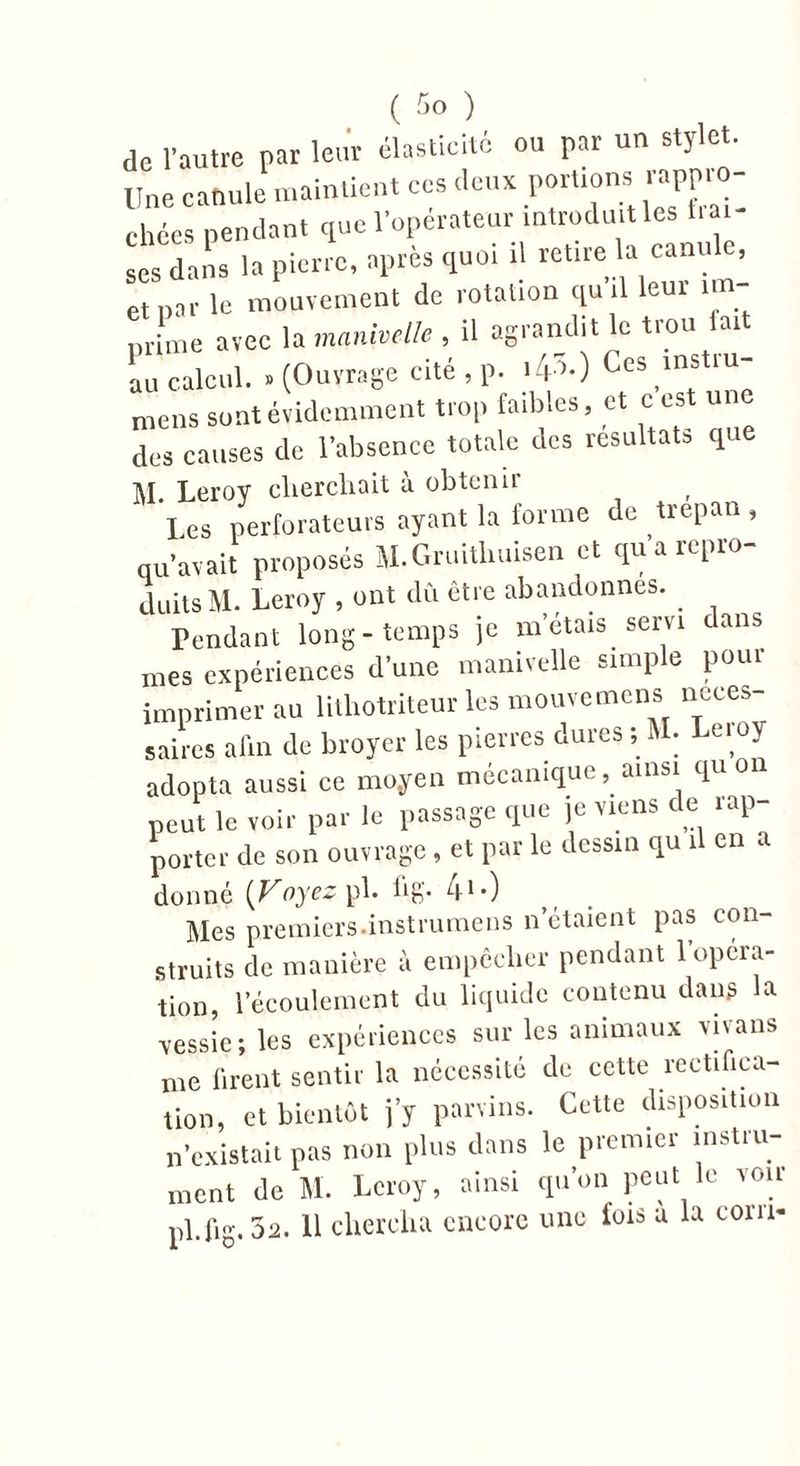de l'autre par leur élasticité ou par un stylet. Une canule maintient ces .leux portions rappro- chées pendant que l'operateur mtrodu.tles t.a. ses dans la pierre, après quoi il retire la canule, et par le mouvement de rotation quil leur im- prime avec la manivelle , il agrandit le trou lait au calcul. . (Ouvrage cité , p. '41-) Ces ms lu- mens sont évidemment trop faibles, et c est un des causes de l'absence totale des résultats que M. Leroy cherchait à obtenir I es perforateurs ayant la forme de trépan , qu’avait proposés M.Gruitlmisen et qu’a repro- duits M. Leroy , ont dû être abandonnes. Pendant long-temps je m’étais servi ans mes expériences d’une manivelle simple pour imprimer au lithotriteur les mouvemens neces- saires afin de broyer les pierres dures ; M. Leioy adopta aussi ce moyen mécanique, ainsi quoi peut le voir par le passage que je viens de rap- porter de son ouvrage, et par le dessin qu il en a donné {V oyez pb b g'* 41*) Mes premiers.instrumens n'étaient pas con- struits de manière à empêcher pendant 1 opera- tion, l’écoulement du liquide contenu dans la vessie; les expériences sur les animaux vivans me firent sentir la nécessité de cette rectifica- tion, et bientôt j’y parvins. Cette disposition n’existait pas non plus dans le premier instru- ment de M. Leroy, ainsi qu’on peut le vou pl.fig.32. 11 chercha encore une fois a la corn-