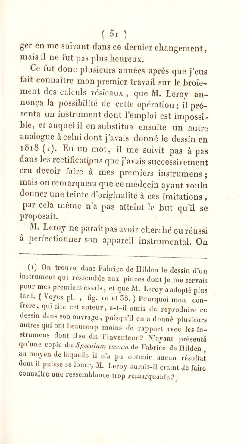 gcr en me suivant dans ce dernier changement, mais il ne fut pas plus heureux. Ce fut donc plusieurs années après que j’eus fait connaître mon premier travail sur le broie- ment des calculs vésicaux , que M. Leroy an- nonça la possibilité de cette opération ; il pré- senta un instrument dont l’emploi est impossi- ble, cl auquel il en substitua ensuite un autre analogue a celui dont j avais donne le dessin en 1818 (j). En un mot, il me suivit pas à pas dans les rectifications que j’avais successivement cru de\ oir faire a mes premiers instrumens ; mais on remarquera que ce médecin ayant voulu donner une teinte d originalité à ces imitations , pai cela même 11 a pas atteint le but qu’il se proposait. M. Leroy ne paraît pas avoir cherché ou réussi a perfectionner son appareil instrumental. On (1) On trouve dans Fabrice de Hilden le dessin d’un instrument qui ressemble aux pinces dont je me servais pour mes premiers essais, et que M. Leroy a adopté plus tard. ( Voyez pl. , % 10 et 38. ) Pourquoi mon con- frère, qui cite cct auteur, a-t-il omis de reproduire ce dessin dans son ouvrage, puisqu’il en a donné plusieurs autres qui ont beaucoup moins de rapport avec les in- strumens dont il se dit l’inventeur? IN’ayant présenté qu une copie du Spéculum cæcum de Fabrice de Hilden au moyen de laquelle il n’a pu obtenir aucun résultat dont il puisse se louer, M. Leroy aurait-il craint de faire connaître une ressemblance trop xemarquablc ?