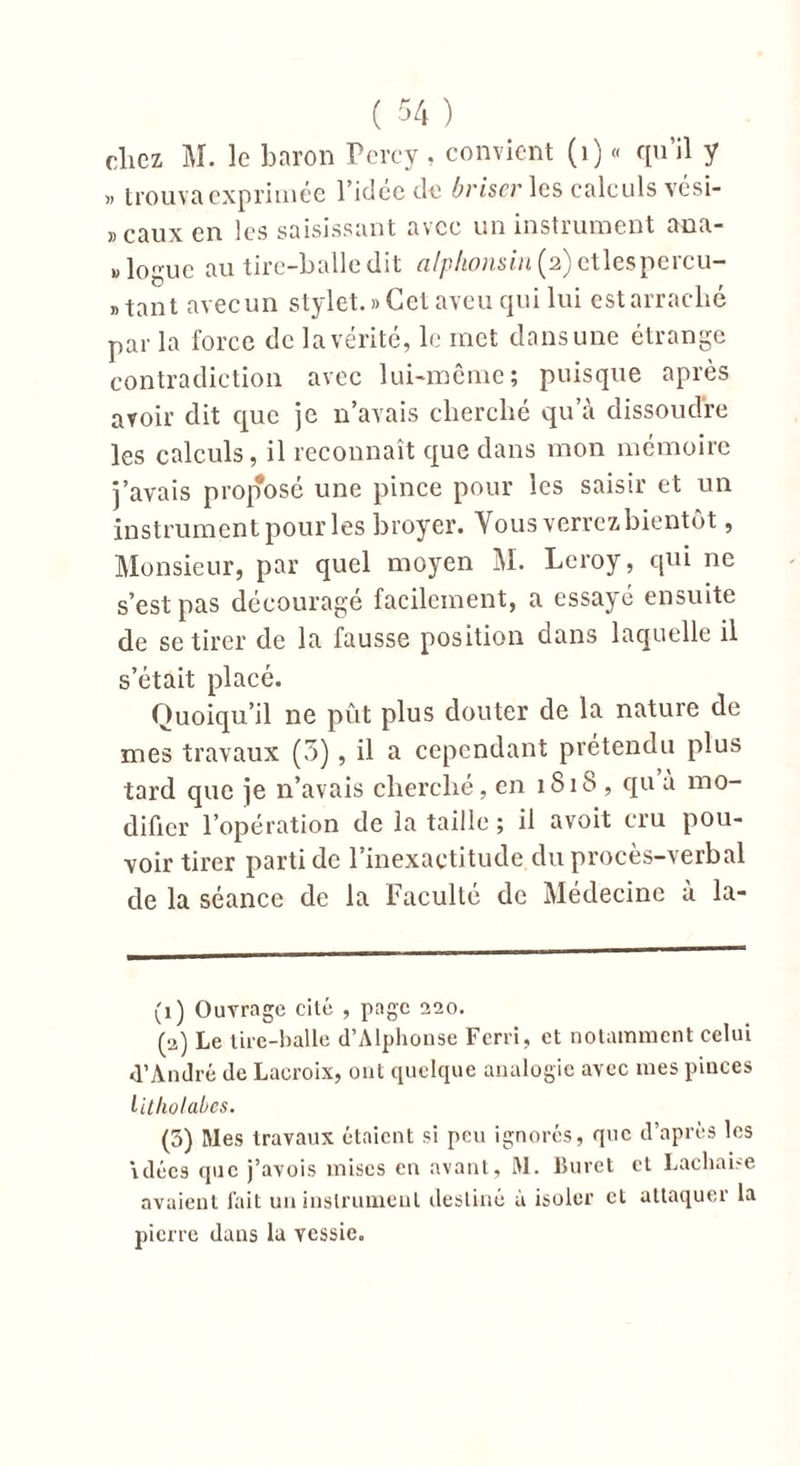 clicz M. le baron Percy, convient (1) « qu’il y » trouva exprimée l’idée de briser les calculs vési- » eaux en les saisissant avec un instrument ana- logue au tire-balle dit alphonsin{ 2)etlespercu- »tant avecun stylet.» Cet aveu qui lui estarraclié par la force de la vérité, le met dans une étrange contradiction avec lui-même; puisque après avoir dit que je n’avais cherché qu’à dissoudre les calculs, il reconnaît que dans mon mémoire j’avais proposé une pince pour les saisir et un instrument pour les broyer. Vousverrezbientôt, Monsieur, par quel moyen M. Leroy, qui ne s’est pas découragé facilement, a essayé ensuite de se tirer de la fausse position dans laquelle il s’était placé. Quoiqu’il ne pût plus douter de la nature de mes travaux (5), il a cependant prétendu plus tard que je n’avais cherché, en 1S18 , qu a mo- difier l’opération de la taille ; il avoit cru pou- voir tirer parti de l’inexactitude du procès-verbal de la séance de la Faculté de Médecine à la- (1) Ouvrage cité , page 0,10. (a) Le tire-balle d’Alphonse Ferri, et notamment celui d’André de Lacroix, ont quelque analogie avec mes pinces litholabes. (5) Mes travaux étaient si peu ignorés, que d’après les idées que j’avois mises en avant, M. Buret et Lachai-e avaient fait un instrument destiné à isoler cl attaquer la pierre dans la vessie.