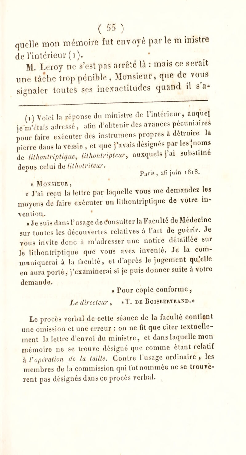 quelle mon mémoire fut envoyé parle m inistre de l’intérieur (1). M. Leroy ne s’est pas arrête là : mais ce serait une tache trop pénible , Monsieur, que de vous signaler toutes ses inexactitudes quand il s a- (t) Voici la réponse du ministre de l’intérieur, auquel je m’étais adressé, afin d’obtenir des avances pécuniaires pour faire exécuter des instruirions propres à détruire la pierre dans la vessie , et que j’avais désignés par les '.noms de lithontriptique, lithontriptcur, auxquels j’ai substitne depus celui de lithotriteur. Paris, 26 juin 181S. « Monsieur, « J’ai reçu la lettre par laquelle vous me demandez les moyens de faire exécuter un lithontriptique de votre in- vention.. » Je suis dans l’usage de Consulter la Faculté de Médecine sur toutes les découvertes relatives à l’art de guérir. Je vous invite donc à m’adresser une notice détaillée sur le lithontriptique que vous avez inventé. Je la com- muniquerai à la faculté, et d’après le jugement qu’elle en aura porté, j’examinerai si je puis donner suite à votre demande. 0 Four copie conforme, Le directeur, cT. de Boisbertrand.» Le procès verbal de celle séance de la faculté contient une omission et une erreur : on ne fil que citer textuelle- ment la lettre d’envoi du ministre, et dans laquelle mon mémoire 11e se trouve désigné que comme étant relatif à l’opération (le la taille. Contre l’usage ordinaire , les membres de la commission qui fut nommée ne se trouvè- rent pas désignés dans ce procès verbal.