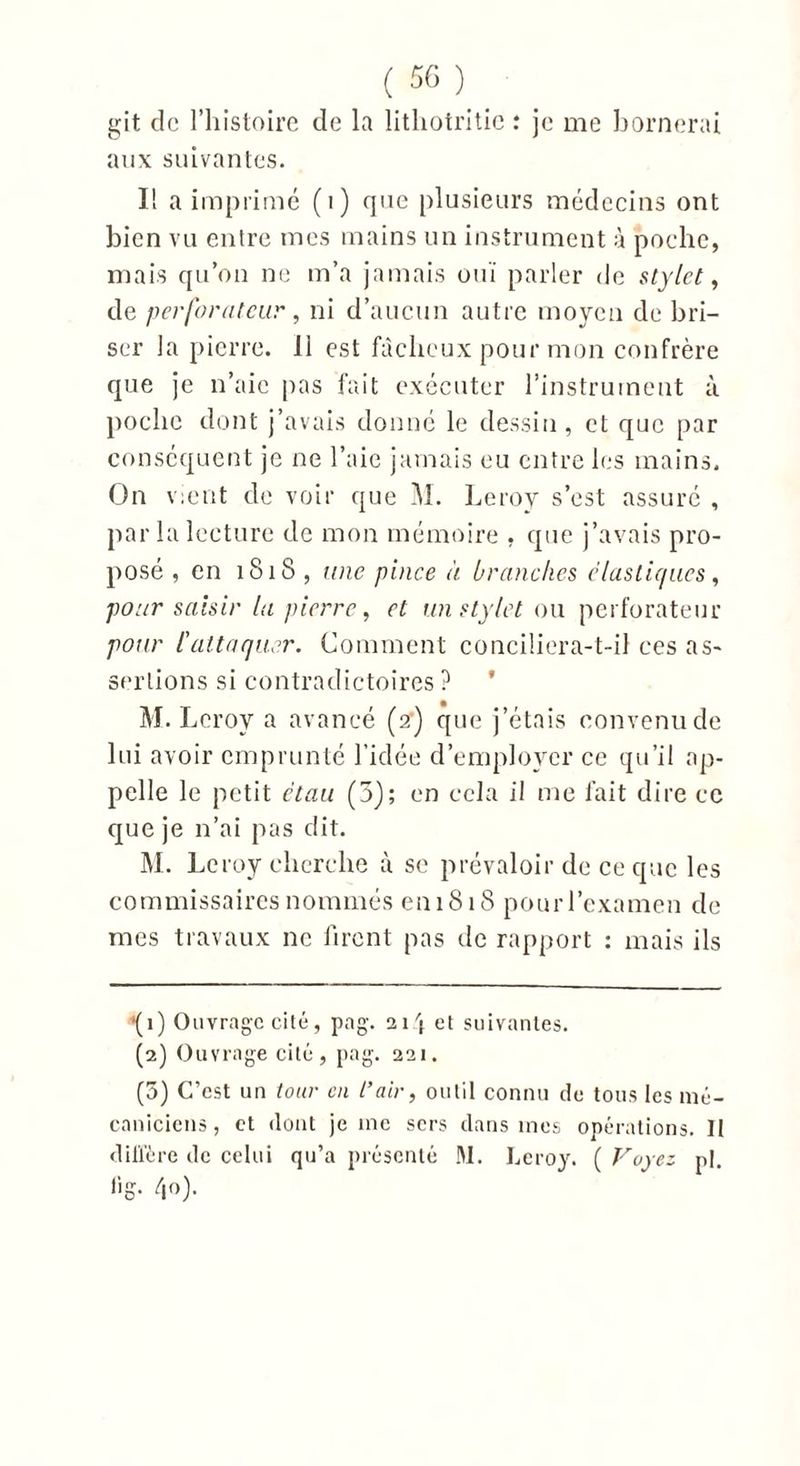 git de l’histoire de la lithotritie : je me bornerai aux suivantes. I! a imprimé (i) que plusieurs médecins ont bien vu entre mes mains un instrument à poche, mais qu’on ne m’a jamais ouï parler de stylet, de perforateur, ni d’aucun autre moyen de bri- ser la pierre. 11 est fâcheux pour mon confrère que je n’aie pas fait exécuter l’instrument à poche dont j’avais donné le dessin, et que par conséquent je ne l’aie jamais eu entre les mains. On v:ent de voir que M. Leroy s’est assuré , par la lecture de mon mémoire , que j’avais pro- posé , en 1818 , une pince à branches élastiques, pour saisir la pierre, et un stylet ou perforateur pour l'attaquer. Comment conciliera-t-il ces as- sertions si contradictoires ? * M. Leroy a avancé (2') que j’étais convenu de lui avoir emprunté l’idée d’employer ce qu’il ap- pelle le petit étau (3); en cela il me fait dire ce que je n’ai pas dit. M. Leroy cherche à se prévaloir de ce que les commissaires nommés en 1818 pour l’examen de mes travaux ne firent pas de rapport : mais ils •(1) Ouvrage cité, pag. 214 et suivantes. (2) Ouvrage cité, pag. 221. (5) C’est un tour en L’air, outil connu de tous les mé- caniciens, et dont je inc sers dans mes opérations. II diffère de celui qu’a présenté M. Leroy. ( Voyez p|. lig. 40).