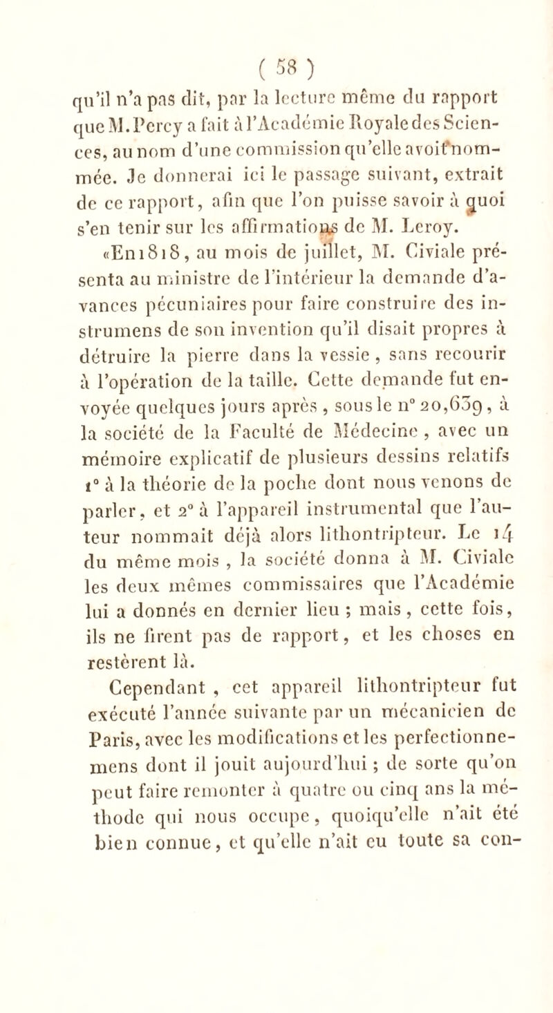 qu’il n’a pas dit, par la lecture même du rapport que M.Percy a fait à l’Académie Royale des Scien- ces, au nom d’une commission qu’elle avoifnom- mée. «le donnerai ici le passage suivant, extrait de cc rapport, afin que l’on puisse savoir à cjuoi s’en tenir sur les affirmation de M. Leroy. «E111818, au mois de juillet, M. Civiale pré- senta au ministre de l’intérieur la demande d’a- vances pécuniaires pour faire construire des in- strumens de son invention qu’il disait propres à détruire la pierre dans la vessie , sans recourir à l’opération de la taille. Cette demande fut en- voyée quelques jours après , sous le n° 20,609 , à la société de la Faculté de Médecine , avec un mémoire explicatif de plusieurs dessins relatifs i° à la théorie de la poche dont nous venons de parler, et 20 à l’appareil instrumental que Fau- teur nommait déjà alors lithontripteur. Le i4 du même mois , la société donna a M. Civiale les deux mêmes commissaires que l’Académie lui a donnés en dernier lieu ; mais , cette fois, ils ne firent pas de rapport, et les choses en restèrent là. Cependant , cet appareil lithontripteur fut exécuté l’année suivante par un mécanicien de Paris, avec les modifications et les perfectionne- mens dont il jouit aujourd’hui ; de sorte qu’on peut faire remonter à quatre ou cinq ans la mé- thode qui nous occupe, quoiqu’elle n’ait été bien connue, et qu’elle n’ait eu toute sa con-