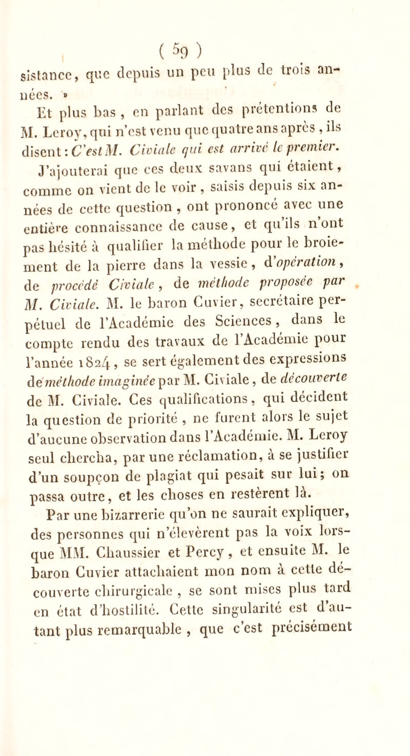 sis tan ce, que depuis un peu plus de trois an- nées. » Et plus bas , en parlant des prétentions de M. Leroy, qui n’est venu que quatre ans après , ils disent : C'estM. Civiale qui est arrivé le premia. J’ajouterai que ces deux savans qui étaient, 0qtxi 1 og on vient de le voir , saisis depuis six an- nées de cette question , ont prononcé avec une entière connaissance de cause, et qu’ils n ont pas hésité à qualifier la méthode pour le broie- ment de la pierre dans la vessie, d operation, de procédé Civiale, de méthode proposée par M. Civiale. M. le baron Cuvier, secrétaire per- pétuel de l’Académie des Sciences, dans le compte rendu des travaux de 1 Académie pour l’année 1824, se sert également des expressions déméthode imaginée par M. Civiale, de découverte de M. Civiale. Ces qualifications, qui décident la question de priorité , ne furent alors le sujet d’aucune observation dans 1 Académie. M. Leroy seul chercha, par une réclamation, à se justifier d’un soupçon de plagiat qui pesait sur lui; on passa outre, et les choses en restèrent la. Par une bizarrerie qu’on ne saurait expliquer, des personnes qui n’élevèrent pas la voix lors- que MM. Cliaussier et Percy, et ensuite M. le baron Cuvier attachaient mon nom à cette dé- couverte chirurgicale , se sont mises plus tard en état d’hostilité. Cette singularité est d’au- tant plus remarquable , que c’est précisément