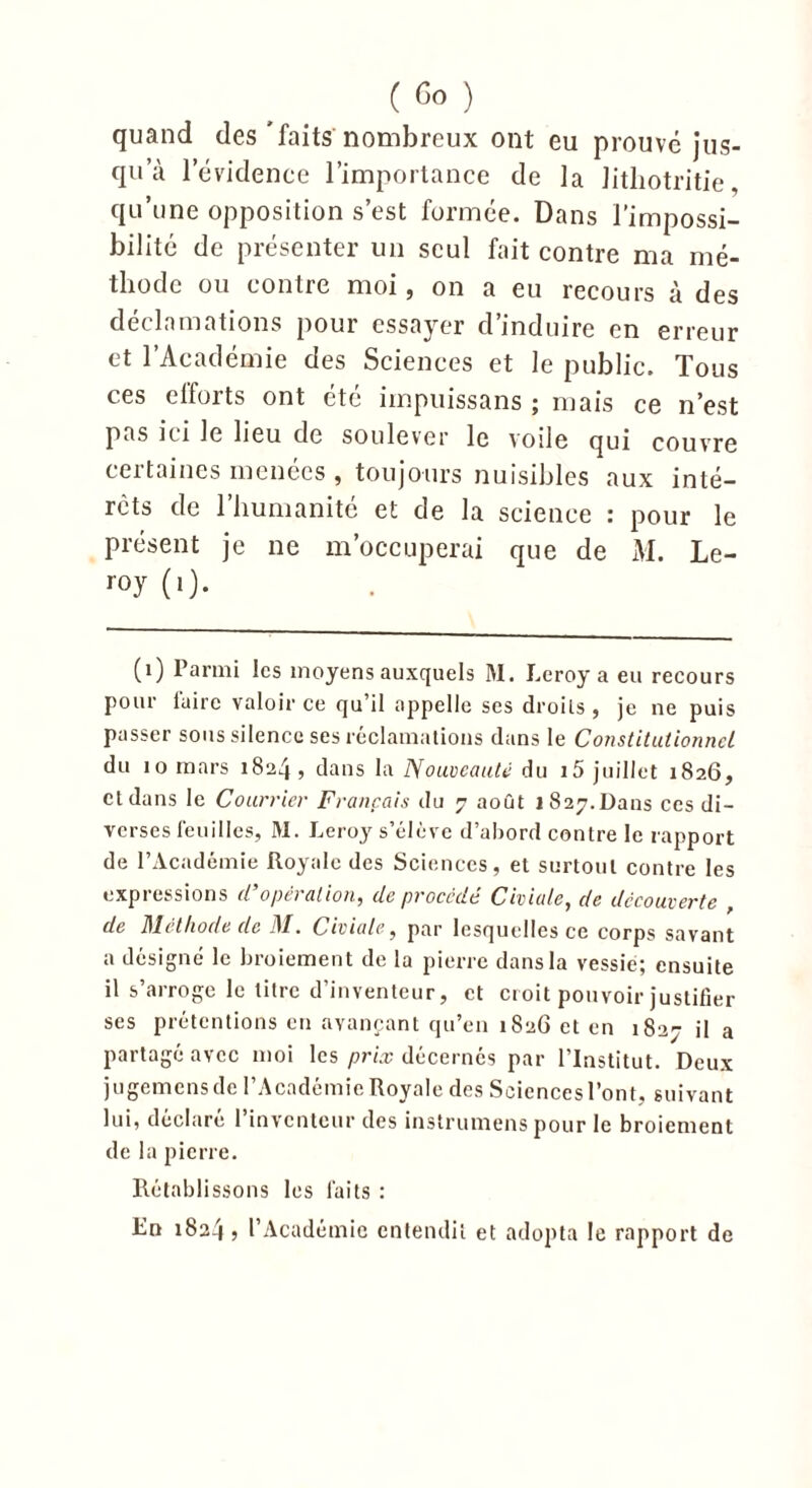 quand des'faits nombreux ont eu prouvé jus- qu’à l'évidence l’importance de la Jitliotritie, qu’une opposition s’est formée. Dans l’impossi- bilité de présenter un seul fait contre ma mé- thode ou contre moi, on a eu recours à des déclamations pour essayer d’induire en erreur et l’Académie des Sciences et le public. Tous ces elforts ont été impuissans ; mais ce n’est pas ici le lieu de soulever le voile qui couvre certaines menées , toujours nuisibles aux inté- rêts de l’humanité et de la science : pour le présent je ne m’occuperai que de M. Le- roj(0- (1) Parmi les moyens auxquels M. Leroy a eu recours pour faire valoir ce qu’il appelle ses droits , je ne puis passer sous silence ses réclamations dans le Constitutionnel du 10 mars 1824, dans la Nouveauté du i5 juillet 1826, et dans le Courrier Français du 7 août 1827. Dans ces di- verses feuilles, M. Leroy s’élève d’abord contre le rapport de l’Académie Royale des Sciences, et surtout contre les expressions d’opération, de procédé Civiate, de decouverte , de Dlctliode de 4/. Civiate, par lesquelles ce corps savant a désigné le broiement de la pierre dans la vessie; ensuite il s’arroge le titre d’inventeur, et croit pouvoir justifier ses prétentions en avançant qu’en 1826 et en 1827 il a partagé avec moi les prix décernés par l’Institut. Deux jugemensde l’Académie Royale des Sciencesl’ont, suivant lui, déclare 1 inventeur des instrumens pour le broiement de la pierre. Rétablissons les faits : En 1824» l’Académie entendit et adopta le rapport de