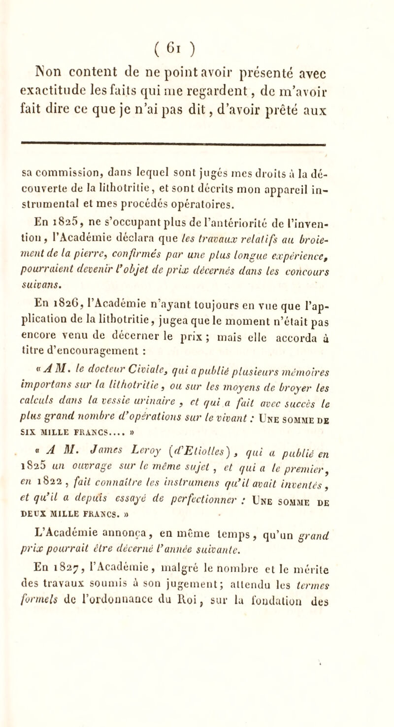 Non content de ne point avoir présenté avec exactitude les faits qui me regardent, de m’avoir fait dire ce que je n’ai pas dit, d’avoir prêté aux sa commission, dans lequel sont jugés mes droits à la dé- couverte de la lithotritie, et sont décrits mon appareil in- strumental et mes procédés opératoires. En 1825, ne s’occupant plus de l’antériorité de l’inven- tion, l’Académie déclara que les travaux relatifs au broie- ment de la pierre, confirmés par une plus longue expérience, pourraient devenir l’objet de prix décernés dans les concours suivons. En 182G, 1 Académie n’ayant toujours en vue que l’ap- plication de la lithotritie, jugea que le moment n’était pas encore venu de décerner le prix ; mais elle accorda à titre d’encouragement : «AM. le docteur Civiale, qui a publié plusieurs mémoires importons sur la lithotritie, ou sur les moyens de broyer les calculs dans la vessie urinaire , et qui a fait avec succès le plus grand nombre d’opérations sur le vivant : Une somme de SIX MILLE FRANCS.... » « A M. James Leroy {d’Eliolles) , qui a publié en 1825 un ouvrage sur le même sujet , et quia te premier, en 1822 , fait connaître les inslrumens qu’il avait inventés, et qu’il a depuis essayé de perfectionner : Une somme de DEUX MILLE FRANCS. » L’Académie annonça, en même temps, qu’un grand prix pourrait être décerné l’année suivante. En 1827, l’Académie, malgré le nombre et le mérite des travaux soumis ù son jugement; attendu les termes formels de l’ordonnance du Roi, sur la fondation des