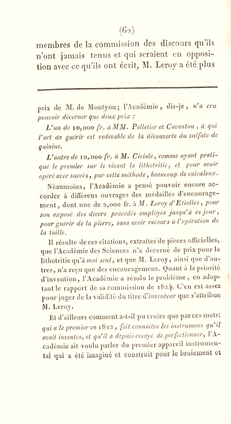 membres de la commission des discours qu’ils n’ont jamais tenus et qui seraient en opposi- tion avec ce qu’ils ont écrit, M. Leroy a été plus prix (le M. de Montyon; l’Académie, dis-je, n’a cru pouvoir décerner que deux prix : L’un de 10,000 fr. ùMM. Pelletier et Cavantou , à qui l’art de guérir est redevable de la découverte du sulfate de quinine. L’autre de 10,000 fr. à M. Civialc, comme ayant prati- qué le premier sur le vivant la litliotritie, et pour avoir opéré avec succès, par cette méthode, beaucoup (le calculeux. Néanmoins, l’Académie a pensé pouvoir encore ac- corder à différons ouvrages des médailles d’encourage- ment, dont une de 2,000 fr. à il/. Leroy d Etiolles, pout son exposé des divers procédés employés jusqu’à ce jour, pour guérir de la pierre, sans avoir recours à l’operation de la taille. U résulte deces citations, extraitcs'de pièces officielles, que l’Académie des Sciences 11’a décerné de prix pour la litliotritie qu’à moi seul, et que M. Leroy, ainsi que d au- tres, n’a reçu que des encourageinens. Quant a la priorité d’invention, l’Académie a résolu le problème, en adop- tant le rapport de sa commission de îSaijf. C’en est assez pour juger de la validité du titre u inventeur que s atliibue Al. Leroy. Et d’ailleurs comment a-t-il pu croire que par ces mots: qui a le premier en 1S22, fait connaître les instrumens qu’il avait inventés, et qu’il a depuis essayé de perfectionner, l’A- cadémie ait voulu parler du premier appareil instrumen- tal qui u été imaginé cl construit pour le broiement et