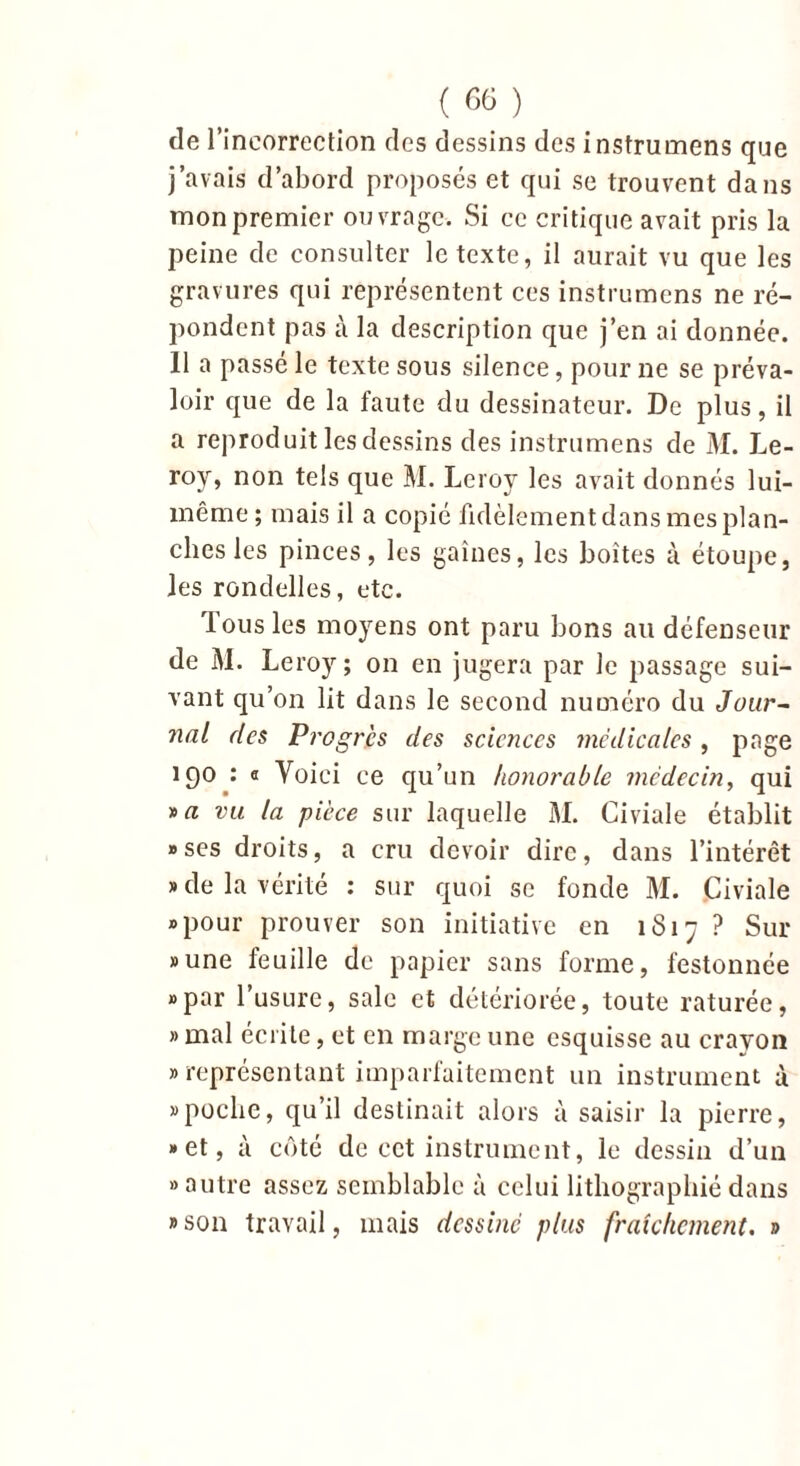 de l’incorrection des dessins des instruirons que j’avais d’abord proposés et qui se trouvent dans mon premier ouvrage. Si ce critique avait pris la peine de consulter le texte, il aurait vu que les gravures qui représentent ces instruirons ne ré- pondent pas à la description que j’en ai donnée. 11 a passé le texte sous silence, pour ne se préva- loir que de la faute du dessinateur. De plus, il a reproduit les dessins des instruirons de M. Le- roy, non tels que M. Leroy les avait donnés lui- même; mais il a copié fidèlement dans mes plan- ches les pinces, les gaines, les boîtes à étoupe, les rondelles, etc. Tous les moyens ont paru bons au défenseur de M. Leroy ; on en jugera par le passage sui- vant qu’on lit dans le second numéro du Jui/r- nal des Progrès des sciences médicales, page 190 : « Voici ce qu’un honorable médecin, qui y>a vu la pièce sur laquelle M. Civiale établit «ses droits, a cru devoir dire, dans l’intérêt » de la vérité : sur quoi se fonde M. Civiale «pour prouver son initiative en 1S17 ? Sur «une feuille de papier sans forme, festonnée «par l’usure, sale et détériorée, toute raturée, » mal écrite, et en marge une esquisse au crayon «représentant imparfaitement un instrument à «poche, qu’il destinait alors à saisir la pierre, «et, à côté de cet instrument, le dessin d’un «autre assez semblable à celui lithographié dans «son travail, mais dessiné plus fraîchement. »