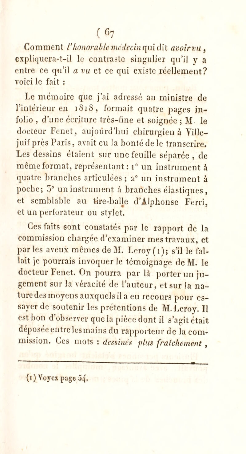 ( c7 Comment l’honorable médecin qui dit avoir va , expliquera-t-il le contraste singulier qu’il y a entre ce qu’il a vu et ce qui existe réellement? voici le fait : Le mémoire que j’ai adresse au ministre de l’intérieur en 1818, formait quatre pages in- folio , d’une écriture très-fine et soignée ; M le docteur Fenet, aujourd’hui chirurgien à Ville- juif près Paris, avait eu la bonté de le transcrire. Les dessins étaient sur une feuille séparée , de même format, représentant: i° un instrument à quatre branches articulées; 20 un instrument à poche; 3° un instrument à branches élastiques, et semblable au tire-balle d’Alphonse Ferri, et un perforateur ou stylet. Ces faits sont constatés par le rapport de la commission chargée d’examiner mes travaux, et par les aveux mêmes de M. Leroy (i); s’il le fal- lait je pourrais invoquer le témoignage de M. le docteur Fenet. On pourra par là porter un ju- gement sur la véracité de l’auteur, et sur la na- ture des moyens auxquels il a eu recours pour es- sayer de soutenir les prétentions de M. Leroy. Il est bon d’observer que la pièce dont il s’agit était déposée entre les mains du rapporteur de la com- mission. Ces mots : dessines plus fraîchement , (1) Voyez page 54.