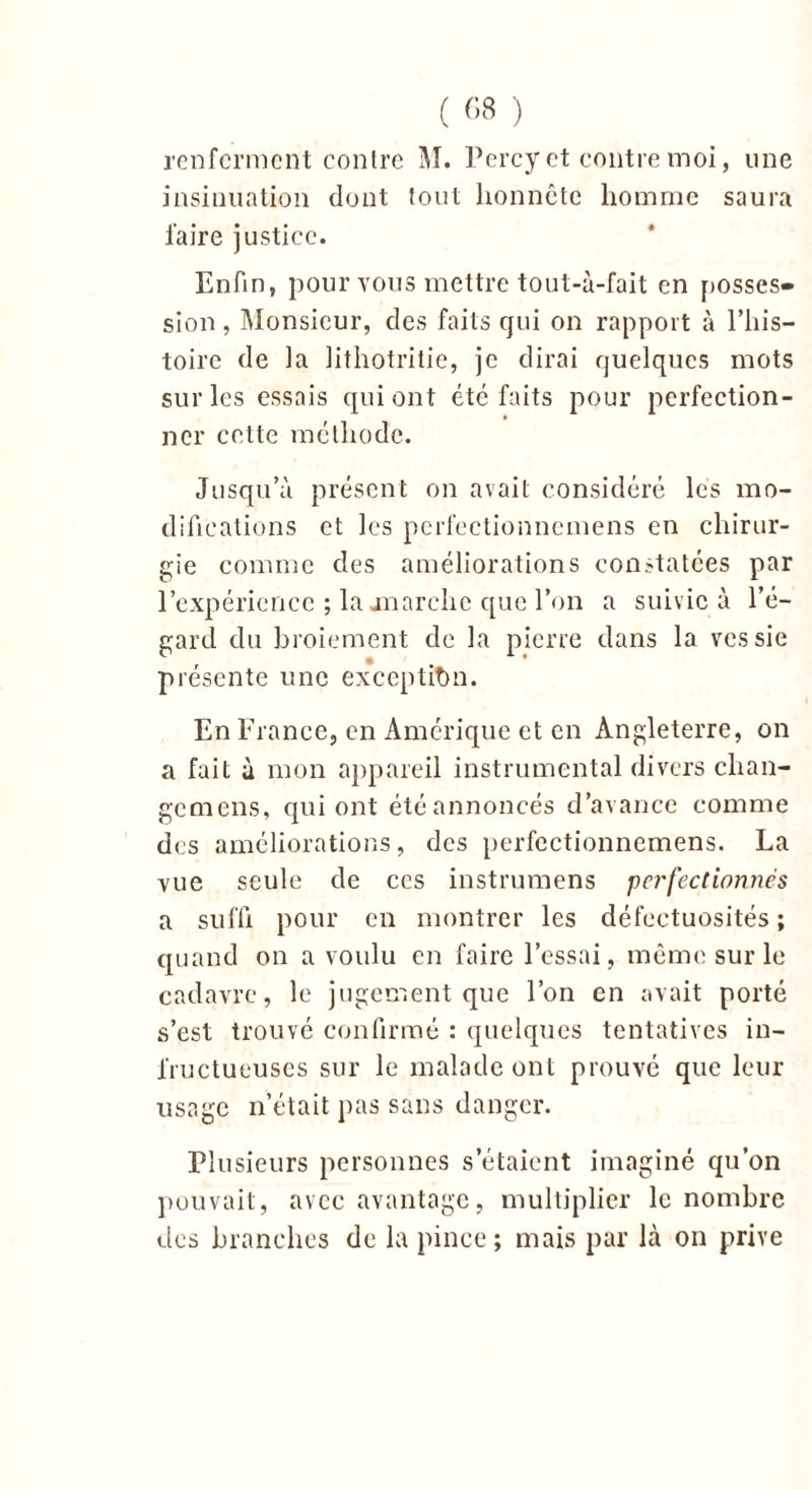 renferment contre JL Percy et contre moi, une insinuation dont tout honnête homme saura faire justice. Enfin, pour vous mettre tout-à-fait en posses- sion , Monsieur, des faits qui on rapport à l’his- toire de la lithotritie, je dirai quelques mots sur les essais qui ont été faits pour perfection- ner cette méthode. Jusqu’à présent on avait considéré les mo- difications et les perfeetionnemens en chirur- gie comme des améliorations constatées par l'expérience ; la on arche que l’on a suivie à l’é- gard du broiement de la pierre dans la vessie présente une exception. En France, en Amérique et en Angleterre, on a fait à mon appareil instrumental divers chan- gemens, qui ont été annoncés d’avance comme des améliorations, des perfeetionnemens. La vue seule de ces instrumens perfectionnés a suffi pour en montrer les défectuosités ; quand on a voulu en faire l’essai, même sur le cadavre, le jugement que l’on en avait porté s’est trouvé confirmé : quelques tentatives in- fructueuses sur le malade ont prouvé que leur usage n’était pas sans danger. Plusieurs personnes s'étaient imaginé qu’on pouvait, avec avantage, multiplier le nombre des branches de la pince; mais par là on prive