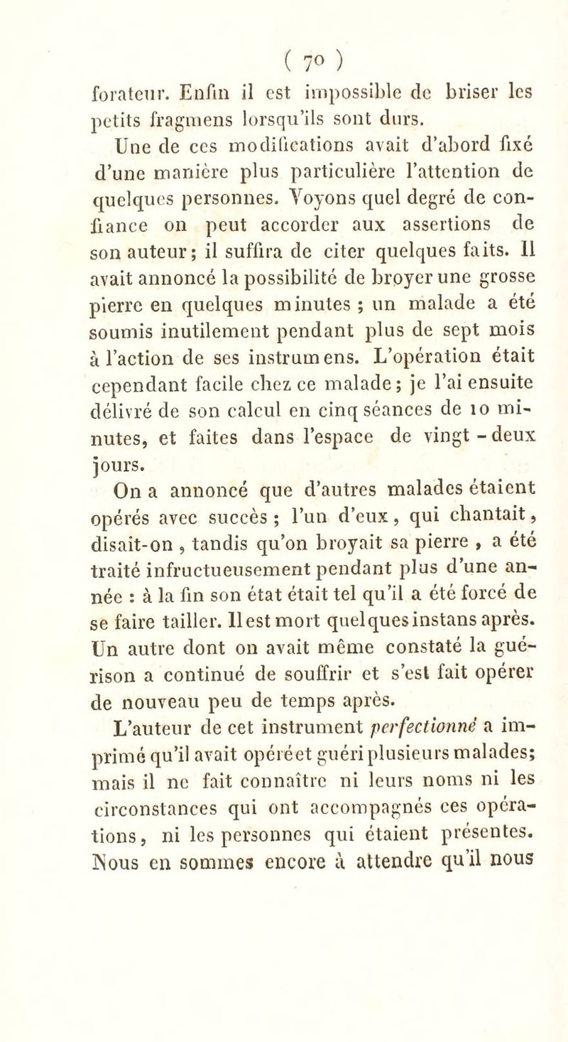 ( 7° ) forateur. Enfin il est impossible de briser les petits fragmens lorsqu’ils sont durs. Une de ces modifications avait d’abord fixé d’une manière plus particulière l’attention de quelques personnes. Voyons quel degré de con- fiance on peut accorder aux assertions de son auteur; il suffira de citer quelques faits. 11 avait annoncé la possibilité de broyer une grosse pierre en quelques minutes ; un malade a été soumis inutilement pendant plus de sept mois à l’action de ses instrum ens. L’opération était cependant facile chez ce malade; je l’ai ensuite délivré de son calcul en cinq séances de 10 mi- nutes, et faites dans l’espace de vingt-deux jours. On a annoncé que d’autres malades étaient opérés avec succès ; l’un d’eux, qui chantait, disait-on , tandis qu’on broyait sa pierre , a été traité infructueusement pendant plus d’une an- née : à la fin son état était tel qu’il a été forcé de se faire tailler, llestmort quelquesinstansaprès. Un autre dont on avait même constaté la gué- rison a continué de souffrir et s’est fait opérer de nouveau peu de temps après. L’auteur de cet instrument perfectionné a im- primé qu’il avait opéréet guéri plusieurs malades; mais il ne fait connaître ni leurs noms ni les circonstances qui ont accompagnés ces opéra- tions, ni les personnes qui étaient présentes. INous en sommes encore à attendre qu’il nous